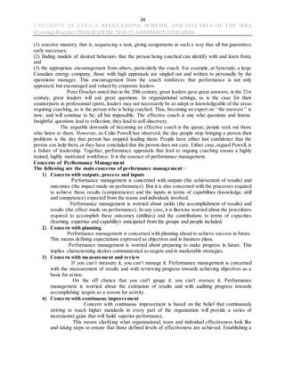 24
UNIVERSITY OF KERALA REGULATIONS, SCHEME, AND SYLLABUS OF THE MBA
(Evening-Regular) PROGRAMME 2018-19 ADMISSION ONWARDS
(1) enactive mastery, that is, sequencing a task, giving assignments in such a way that all but guarantees
early successes;
(2) finding models of desired behaviors that the person being coached can identify with and learn from;
and
(3) the appropriate encouragement from others, particularly the coach. For example, at Syncrude, a large
Canadian energy company, those with high appraisals are singled out and written to personally by the
operations manager. This encouragement from the coach reinforces that performance is not only
appraised, but encouraged and valued by corporate leaders.
Peter Drucker noted that in the 20th century, great leaders gave great answers; in the 21st
century, great leaders will ask great questions. In organizational settings, as is the case for their
counterparts in professional sports, leaders may not necessarily be as adept or knowledgeable of the areas
requiring coaching, as is the person who is being coached. Thus, becoming an expert on ‘‘the answers’’ is
now, and will continue to be, all but impossible. The effective coach is one who questions and listens.
Insightful questions lead to reflection; they lead to self-discovery.
The arguable downside of becoming an effective coach is the queue; people seek out those
who listen to them. However, as Colin Powell has observed, the day people stop bringing a person their
problems is the day that person has stopped leading them. People have either lost confidence that the
person can help them, or they have concluded that the person does not care. Either case, argued Powell, is
a failure of leadership. Together, performance appraisals that lead to ongoing coaching ensure a highly
trained, highly motivated workforce. It is the essence of performance management.
Concerns of Performance Management
The following are the main concerns of performance management −
1) Concern with outputs, process and inputs
Performance management is concerned with outputs (the achievement of results) and
outcomes (the impact made on performance). But it is also concerned with the processes required
to achieve these results (competencies) and the inputs in terms of capabilities (knowledge, skill
and competence) expected from the teams and individuals involved.
Performance management is worried about yields (the accomplishment of results) and
results (the effect made on performance). In any case, it is likewise worried about the procedures
required to accomplish these outcomes (abilities) and the contributions to terms of capacities
(learning, expertise and capability) anticipated from the groups and people included.
2) Concern with planning
Performance management is concerned with planning ahead to achieve success in future.
This means defining expectations expressed as objectives and in business plans.
Performance management is worried about preparing to make progress in future. This
implies characterizing desires communicated as targets and in marketable strategies.
3) Concern with measurement and review
If you can’t measure it, you can’t manage it. Performance management is concerned
with the measurement of results and with reviewing progress towards achieving objectives as a
basis for action.
On the off chance that you can't gauge it, you can't oversee it. Performance
management is worried about the estimation of results and with auditing progress towards
accomplishing targets as a reason for activity.
4) Concern with continuous improvement
Concern with continuous improvement is based on the belief that continuously
striving to reach higher standards in every part of the organization will provide a series of
incremental gains that will build superior performance.
This means clarifying what organizational, team and individual effectiveness look like
and taking steps to ensure that those defined levels of effectiveness are achieved. Establishing a
 