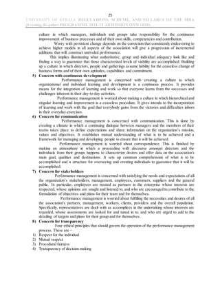 25
UNIVERSITY OF KERALA REGULATIONS, SCHEME, AND SYLLABUS OF THE MBA
(Evening-Regular) PROGRAMME 2018-19 ADMISSION ONWARDS
culture in which managers, individuals and groups take responsibility for the continuous
improvement of business processes and of their own skills, competencies and contribution.
Worry with persistent change depends on the conviction that consistently endeavoring to
achieve higher models in all aspects of the association will give a progression of incremental
additions that will construct unrivaled performance.
This implies illuminating what authoritative, group and individual adequacy look like and
finding a way to guarantee that those characterized levels of viability are accomplished. Building
up a culture in which directors, people and gatherings assume liability for the ceaseless change of
business forms and of their own aptitudes, capabilities and commitment.
5) Concern with continuous development
Performance management is concerned with creating a culture in which
organizational and individual learning and development is a continuous process. It provides
means for the integration of learning and work so that everyone learns from the successes and
challenges inherent in their day-to-day activities.
Performance management is worried about making a culture in which hierarchical and
singular learning and improvement is a ceaseless procedure. It gives intends to the incorporation
of learning and work with the goal that everybody gains from the victories and difficulties inborn
in their everyday exercises.
6) Concern for communication
Performance management is concerned with communication. This is done by
creating a climate in which a continuing dialogue between managers and the members of their
teams takes place to define expectations and share information on the organization’s mission,
values and objectives. It establishes mutual understanding of what is to be achieved and a
framework for managing and developing people to ensure that it will be achieved.
Performance management is worried about correspondence. This is finished by
making an atmosphere in which a proceeding with discourse amongst directors and the
individuals from their groups happens to characterize desires and offer data on the association's
main goal, qualities and destinations. It sets up common comprehension of what is to be
accomplished and a structure for overseeing and creating individuals to guarantee that it will be
accomplished.
7) Concern for stakeholders
Performance management is concerned with satisfying the needs and expectations of all
the organization’s stakeholders, management, employees, customers, suppliers and the general
public. In particular, employees are treated as partners in the enterprise whose interests are
respected, whose opinions are sought and listened to, and who are encouraged to contribute to the
formulation of objectives and plans for their team and for themselves.
Performance management is worried about fulfilling the necessities and desires of all
the association's partners, management, workers, clients, providers and the overall population.
Specifically, representatives are dealt with as accomplices in the undertaking whose interests are
regarded, whose assessments are looked for and tuned in to, and who are urged to add to the
detailing of targets and plans for their group and for themselves.
8) Concern for transparency
Four ethical principles that should govern the operation of the performance management
process. These are −
1) Respect for the individual
2) Mutual respect
3) Procedural fairness
4) Transparency of decision making
 