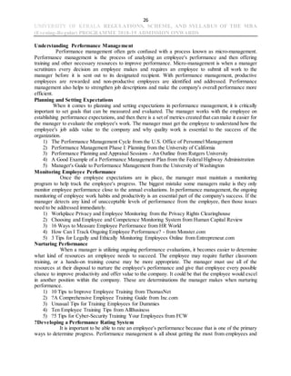26
UNIVERSITY OF KERALA REGULATIONS, SCHEME, AND SYLLABUS OF THE MBA
(Evening-Regular) PROGRAMME 2018-19 ADMISSION ONWARDS
Understanding Performance Management
Performance management often gets confused with a process known as micro-management.
Performance management is the process of analyzing an employee's performance and then offering
training and other necessary resources to improve performance. Micro-management is when a manager
scrutinizes every decision an employee makes and requires an employee to submit all work to the
manager before it is sent out to its designated recipient. With performance management, productive
employees are rewarded and non-productive employees are identified and addressed. Performance
management also helps to strengthen job descriptions and make the company's overall performance more
efficient.
Planning and Setting Expectations
When it comes to planning and setting expectations in performance management, it is critically
important to set goals that can be measured and evaluated. The manager works with the employee on
establishing performance expectations, and then there is a set of metrics created that can make it easier for
the manager to evaluate the employee's work. The manager must get the employee to understand how the
employee's job adds value to the company and why quality work is essential to the success of the
organization.
1) The Performance Management Cycle from the U.S. Office of Personnel Management
2) Performance Management Phase I: Planning from the University of California
3) Performance Planning and Appraisal Sessions - An Outline from Rutgers University
4) A Good Example of a Performance Management Plan from the Federal Highway Administration
5) Manager's Guide to Performance Management from the University of Washington
Monitoring Employee Performance
Once the employee expectations are in place, the manager must maintain a monitoring
program to help track the employee's progress. The biggest mistake some managers make is they only
monitor employee performance close to the annual evaluations. In performance management, the ongoing
monitoring of employee work habits and productivity is an essential part of the company's success. If the
manager detects any kind of unacceptable levels of performance from the employee, then those issues
need to be addressed immediately.
1) Workplace Privacy and Employee Monitoring from the Privacy Rights Clearinghouse
2) Choosing and Employee and Competence Monitoring System from Human Capital Review
3) 16 Ways to Measure Employee Performance from HR World
4) How Can I Track Ongoing Employee Performance? - from Monster.com
5) 3 Tips for Legally and Ethically Monitoring Employees Online from Entrepreneur.com
Nurturing Performance
When a manager is utilizing ongoing performance evaluations, it becomes easier to determine
what kind of resources an employee needs to succeed. The employee may require further classroom
training, or a hands-on training course may be more appropriate. The manager must use all of the
resources at their disposal to nurture the employee's performance and give that employee every possible
chance to improve productivity and offer value to the company. It could be that the employee would excel
in another position within the company. These are determinations the manager makes when nurturing
performance.
1) 10 Tips to Improve Employee Training from ThomasNet
2) ?A Comprehensive Employee Training Guide from Inc.com
3) Unusual Tips for Training Employees for Dummies
4) Ten Employee Training Tips from AllBusiness
5) ?5 Tips for Cyber-Security Training Your Employees from FCW
?Developing a Performance Rating System
It is important to be able to rate an employee's performance because that is one of the primary
ways to determine progress. Performance management is all about getting the most from employees and
 