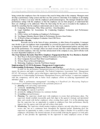 27
UNIVERSITY OF KERALA REGULATIONS, SCHEME, AND SYLLABUS OF THE MBA
(Evening-Regular) PROGRAMME 2018-19 ADMISSION ONWARDS
being certain that employees have the resources they need to bring value to the company. Managers must
develop a performance rating system and then use that system to determine if an employee is developing
properly, or if there is an issue with the employee's professional progress. The manager should also share
performance ratings with the employee so that the employee can see their progress, or understand that
there are challenges to be addressed. When the final rating for the year is revealed to the employee, it
should be something that the employee understands and, in many ways, expects.
1) Evaluating Performance: Who, What, and How - from Boundless
2) Legal Guidelines for Associations for Conducting Employee Evaluations and Performance
Appraisals
3) UDSA Advice on Evaluating an Employee's Performance
4) Ten Biggest Mistakes Bosses Make in Performance Reviews from Forbes
5) 10 Ways to Ruin an Employee Evaluation from CBS News
Reward Positive Results
Rewards can be in the form of raises, promotions, or other forms of recognition. A manager
may decide to give an employee more responsibility as a reward for good work to show that the employee
is managerial material. The rewards given must be in line with the departmental policies and they must
also fit the performance. If a manager offers too much reward, then that could extinguish the motivation
for the rewarded employee, who may feel that advancement in the company is easy, and it will also work
to create disgruntled employees as well.
The Four Intrinsic Rewards That Drive Employee Engagement from the Ivey Business Journal
1) Best Ways to Reward Employees Without Promotions or Pay Raises
2) How Companies Reward Their Most Loyal Employees
3) 10 Easy Ways to Reward Employees
4) Motivating Employees from the Wall Street Journal
Implementing FCAT-M Performance Management Competencies:
Understanding Performance Management Process and Practices
In order for the performance management process to be efficient and effective, supervisors must
master the process and apply it consistently. The Federal Competency Assessment Tool - Management
(FCAT- M) assesses whether, and to what degree, supervisors have specific competencies. One of these
competencies is Understanding Performance Management Process and Practices. A supervisor equipped
with this competency will be able to better focus employee efforts on achieving organizational and
individual goals.
What is performance management? According to A Handbook for Measuring Employee
Performance, performance management is the systematic process of
1) planning work and setting expectations
2) continually monitoring performance
3) developing the capacity to perform
4) periodically rating performance in a summary fashion
5) rewarding good performance
1. Planning. The supervisor should meet with employees to create their performance plans. The
supervisor should establish measurable goals that align to the agency's strategic and operational
plans and consult with his/her employees when creating these goals. It is in this planning stage
that the supervisor has an opportunity to explain to employees how their performance directly
impacts how the agency and work unit will achieve their goals.
2. Monitoring. The supervisor should monitor employee progress, not only when there is a progress
review due, but on a continuous basis throughout the appraisal period. Monitoring gives the
supervisor an opportunity to make a course correction or adjust a timeline if it is needed so that
employees will produce the desired outcome of successfully achieving the agency's or work unit's
goals. It also provides the opportunity for the supervisor to make employees aware of their
 