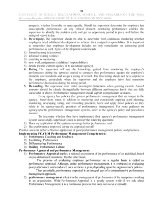 28
UNIVERSITY OF KERALA REGULATIONS, SCHEME, AND SYLLABUS OF THE MBA
(Evening-Regular) PROGRAMME 2018-19 ADMISSION ONWARDS
progress, whether favorable or unacceptable. Should the supervisor determine the employee has
unacceptable performance on any critical element, monitoring performance enables the
supervisor to identify the problem early and get an opportunity period in place well before the
rating of record is due.
3. Developing. The supervisor should be able to determine from continuous monitoring whether
employees need additional development to achieve their assigned responsibilities. It is important
to remember that employee development includes not only remediation but enhancing good
performance as well. Types of development could include
1) formal training (classroom)
2) informal training (online)
3) coaching or mentoring
4) new work assignments (additional responsibilities)
5) details (within current agency or to an outside agency)
4. Rating. The supervisor will use the knowledge gained from monitoring the employee's
performance during the appraisal period to compare that performance against the employee's
elements and standards and assign a rating of record. The final rating should not be a surprise to
the employee, particularly when the supervisor and the employee have had numerous
performance discussions during the rating period.
5. Rewarding. The supervisor must make meaningful distinctions when granting awards. Award
amounts should be clearly distinguishable between different performance levels that are fully
successful or above. Performance management should support compensation decisions.
Every agency has policies that govern performance management that are unique to the
agency. Supervisors must, in addition to mastering and consistently applying good planning,
monitoring, developing, rating, and rewarding practices, learn and apply those policies as they
relate to the agency-specific practices of performance management. For more guidance on
agency-specific performance management systems, refer to the agency's policy and procedures
manual.
To determine whether they have implemented their agency's performance management
system successfully, supervisors need to answer the following questions:
1) Does my application of the system encourage better performance, and
2) Has performance improved during the appraisal period?
Positive answers reflect effective application of good performance management policies and practices.
Implementing FCAT-M Performance Management Competencies:
1) Performance Coaching and Feedback
2) Facilitating Performance
3) Differentiating Performance
4) Building Performance Culture
Performance Appraisal and performance Management
1) Performance Appraisal implies a rational assessment of the performance of an individual, based
on pre-determined standards. On the other hand,
The process of evaluating employee performance on a regular basis is called as
performance appraisal. Although, unlike performance management, it is restricted to evaluating
past performance and conducted once or twice a year, depending upon the organisation’s policies.
Thus essentially, performance appraisal is an integral part of a comprehensive performance
management approach.
2) performance management alludes to the management of performance of the manpower working
in an organization. While Performance Appraisal is a yearly system while if we talk about
Performance Management, it is a continuous process that does not occur eventually.
 