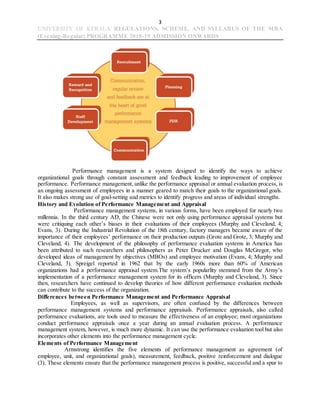 3
UNIVERSITY OF KERALA REGULATIONS, SCHEME, AND SYLLABUS OF THE MBA
(Evening-Regular) PROGRAMME 2018-19 ADMISSION ONWARDS
Performance management is a system designed to identify the ways to achieve
organizational goals through constant assessment and feedback leading to improvement of employee
performance. Performance management, unlike the performance appraisal or annual evaluation process, is
an ongoing assessment of employees in a manner geared to match their goals to the organizational goals.
It also makes strong use of goal-setting and metrics to identify progress and areas of individual strengths.
History and Evolution of Performance Management and Appraisal
Performance management systems, in various forms, have been employed for nearly two
millennia. In the third century AD, the Chinese were not only using performance appraisal systems but
were critiquing each other’s biases in their evaluations of their employees (Murphy and Cleveland, 4;
Evans, 3). During the Industrial Revolution of the 18th century, factory managers became aware of the
importance of their employees’ performance on their production outputs (Grote and Grote, 3; Murphy and
Cleveland, 4). The development of the philosophy of performance evaluation systems in America has
been attributed to such researchers and philosophers as Peter Drucker and Douglas McGregor, who
developed ideas of management by objectives (MBOs) and employee motivation (Evans, 4; Murphy and
Cleveland, 3). Spreigel reported in 1962 that by the early 1960s more than 60% of American
organizations had a performance appraisal system.The system’s popularlity stemmed from the Army’s
implementation of a performance management system for its officers (Murphy and Cleveland, 3). Since
then, researchers have continued to develop theories of how different performance evaluation methods
can contribute to the success of the organization.
Differences between Performance Management and Performance Appraisal
Employees, as well as supervisors, are often confused by the differences between
performance management systems and performance appraisals. Performance appraisals, also called
performance evaluations, are tools used to measure the effectiveness of an employee; most organizations
conduct performance appraisals once a year during an annual evaluation process. A performance
management system, however, is much more dynamic. It can use the performance evaluation tool but also
incorporates other elements into the performance management cycle.
Elements of Performance Management
Armstrong identifies the five elements of performance management as agreement (of
employee, unit, and organizational goals), measurement, feedback, positive reinforcement and dialogue
(3). These elements ensure that the performance management process is positive, successful and a spur to
 