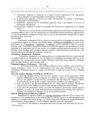 31
UNIVERSITY OF KERALA REGULATIONS, SCHEME, AND SYLLABUS OF THE MBA
(Evening-Regular) PROGRAMME 2018-19 ADMISSION ONWARDS
7) Performance Appraisal is conducted by a human resource department of the organization,
whereas managers are held responsible for performance management.
8) In performance appraisal, corrections are made retrospectively. In contrast to performance
management is forward looking.
9) Performance Appraisal has an individualistic approach which is just opposite in the case of
Performance Management.
10) Performance Appraisal is carried on eventually, but Performance Management is an ongoing
process.
Therefore, we can say that the term performance appraisal and performance management are
completely different. But, it can’t be said that they are contradictory because performance appraisal itself
is a part of performance management. In this way, we can say that performance management is a bigger
term that involves some steps.
PM and MBO
Performance management (PM) is a process of ensuring that set of activities and outputs meets
an organization's goals in an effective and efficient manner. Performance management can focus on the
performance of an organization, a department, an employee, or the processes in place to manage
particular tasks. Performance management standards are generally organized and disseminated by senior
leadership at an organization and by task owners, it can include specifying tasks and outcomes of a job,
providing timely feedback and coaching, comparing employee's actual performance and behaviors with
desired performance and behaviors, instituting rewards, etc
Performance Management - Definition
Performance management is an ongoing process of communication between a supervisor and
an employee that occurs throughout the year, in support of accomplishing the strategic objectives of the
organization. The communication process includes clarifying expectations, setting objectives, identifying
goals, providing feedback, and reviewing results.
Managing Employee Performance – The Cycle
Overseeing performance and providing feedback is not an isolated event, focused in an
annual performance review. It is an ongoing process that takes place throughout the year. The
Performance Management process is a cycle, with discussions varying year-to-year based on changing
objectives.
The cycle includes Planning, Checking-In, and Review.
1) To begin the planning process, you and your employee review overall expectations, which
includes collaborating on the development of performance objectives. Individual development
goals are also updated. You then develop a performance plan that directs the employee's efforts
toward achieving specific results to support organizational excellence and employee success.
2) Goals and objectives are discussed throughout the year, during check-in meetings. This provides
a framework to ensure employees achieve results through coaching and mutual feedback.
3) At the end of the performance period, you review the employee's performance against expected
objectives, as well as the means used and behaviors demonstrated in achieving those objectives.
Together, you establish new objectives for the next performance period.
What Is Management by Objectives (MBO)?
Management by objectives (MBO) is a strategic management model that aims to improve the
performance of an organization by clearly defining objectives that are agreed to by both management and
employees. According to the theory, having a say in goal setting and action plans encourages participation
and commitment among employees, as well as aligning objectives across the organization.
The term was first outlined by management guru Peter Drucker in his 1954 book, The Practice
of Management.
 
