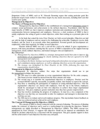 32
UNIVERSITY OF KERALA REGULATIONS, SCHEME, AND SYLLABUS OF THE MBA
(Evening-Regular) PROGRAMME 2018-19 ADMISSION ONWARDS
[Important: Critics of MBO, such as W. Edwards Demming argues that setting particular goals like
production targets leads workers to meet those targets by any means necessary, including short-cuts that
result in poor quality.
Management by Objectives
The Basics of Management by Objectives
Management by objectives (MBO) is the establishment of a management information system to
compare actual performance and achievements to the defined objectives. Practitioners claim that the
major benefits of MBO are that it improves employee motivation and commitment and allows for better
communication between management and employees. However, a cited weakness of MBO is that it
unduly emphasizes the setting of goals to attain objectives, rather than working on a systematic plan to do
so.
In his book that coined the term, Peter Drucker set forth several principles. Objectives are laid
out with the help of employees and are meant to be challenging but achievable. Employees receive daily
feedback, and the focus is on rewards rather than punishment. Personal growth and development are
emphasized, rather than negativity for failing to reach objectives.
Drucker believed MBO was not a cure-all but a tool to be utilized. It gives organizations a
process, with many practitioners claiming that the success of MBO is dependent on the support from top
management, clearly outlined objectives, and trained managers who can implement it.
Key Takeaways
1) Management by objectives (MBO) is a strategic management model that aims to improve the
performance of an organization by clearly defining objectives that are agreed to by both
management and employees.
2) According to the theory, having a say in goal setting and action plans encourages participation
and commitment among employees, as well as aligning objectives across the organization.
3) The strategy was formulated by Peter Drucker in the 1950s, following five steps that
organizations should follow.
Management by Objectives in Practice
Management by objectives outlines five steps that organizations should use to put
the management technique into practice.
1) The first step is to either determine or revise organizational objectives for the entire company.
This broad overview should be derived from the firm's mission and vision.
2) The second step is to translate the organizational objectives to employees. Drucker used the
acronym SMART (specific, measurable, acceptable, realistic, time-bound) to express the concept.
3) Step three is stimulating the participation of employees in setting individual objectives. After the
organization's objectives are shared with employees, from the top to the bottom, employees
should be encouraged to help set their own objectives to achieve these larger organizational
objectives. This gives employees greater motivation since they have greater empowerment.
4) Step four involves monitoring the progress of employees. In step two, a key component of the
objectives was that they are measurable in order for employees and managers to determine how
well they are met.
5) The fifth step is to evaluate and reward employee progress. This step includes honest feedback on
what was achieved and not achieved for each employee.
The Concept Of Management By Objectives (MBO)
The concept of MBO is closely connected with the concept of planning. The process of planning
implies the existence of objectives and is used as a tool/technique for achieving the objectives. Modern
managements are rightly described as 'Management by Objectives' (MBO). This MBO concept was
popularized by Peter Drucker. It suggests that objectives should not be imposed on subordinates but
should be decided collectively by a concerned with the management. This gives popular support to them
and the achievement of such objectives becomes easy and quick.
 