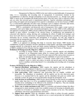 33
UNIVERSITY OF KERALA REGULATIONS, SCHEME, AND SYLLABUS OF THE MBA
(Evening-Regular) PROGRAMME 2018-19 ADMISSION ONWARDS
Management by Objectives (MBO) is the most widely accepted philosophy of management
today. It is a demanding and rewarding style of management. It concentrates attention on the
accomplishment of objectives through participation of all concerned persons, i.e., through team spirit.
MBO is based on the assumption that people perform better when they know what is expected of them
and can relate their personal goals to organizational objectives. Superior subordinate participation, joint
goal setting and support and encouragement from superior to subordinates are the basic features of MBO.
It is a result-oriented philosophy and offers many advantages such as employee motivation, high morale,
effective and purposeful leadership and clear objectives before all concerned per-sons.
MBO is a participative and democratic style of management. Here, ample a scope is given to
subordinates and is given higher status and positive/participative role. In short, MBO is both a philosophy
and approach to management. MBO concept is different from MBC (Management by Control) and is also
superior in many respects. According to the classical theory of management, top management is
concerned with objectives setting, directing and coordinating the efforts of middle level managers and
lower level staff. However, achievement of organizational objectives is possible not by giving orders and
instructions but by securing cooperation and participation of all persons. For this, they should be
associated with the management process. This is possible in the case of MBO and hence MBO is different
from MBC and also superior to MBC.
MBO is an approach (to planning) that helps to overcome these barriers. MBO involves the
establishment of goals by managers and their subordinates acting together, specifying responsibilities and
assigning authority for achieving the goals and finally constant monitoring of performance. The genesis
of MBO is attributed to Peter Drucker who has explained it in his book 'The Practice of Management'.
Definitions Of Management By Objectives MBO :-
1) According to George Odiome, MBO is "a process whereby superior and subordinate
managers of an Organisation jointly define its common goals, define each individual's
major areas of responsibility in terms Of results expected of him and use these measures as
guides for operating the unit and assessing the contribution of each of its members."
2) According to John Humble, MBO is "a dynamic system which seeks to integrate the
company's needs to clarify and achieve its profits and growth goals with the manager's
need to contribute and develop himself. It is a demanding and rewarding style of managing
a business."
Features Of Management By Objectives MBO :-
1) Superior-subordinate participation: MBO requires the superior and the subordinate to
recognize that the development of objectives is a joint project/activity. They must be jointly agree
and write out their duties and areas of responsibility in their respective jobs.
2) Joint goal-setting: MBO emphasizes joint goal-setting that are tangible, verifiable and
measurable. The subordinate in consultation with his superior sets his own short-term goals.
However, it is examined both by the superior and the subordinate that goals are realistic and
attainable. In brief, the goals are to be decided jointly through the participation of all.
3) Joint decision on methodology: MBO focuses special attention on what must be accomplished
(goals) rather than how it is to be accomplished (methods). The superior and the subordinate
mutually devise methodology to be followed in the attainment of objectives. They also mutually
set standards and establish norms for evaluating performance.
4) Makes way to attain maximum result: MBO is a systematic and rational technique that allows
management to attain maximum results from available resources by focussing on attainable goals.
It permits lot of freedom to subordinate to make creative decisions on his own. This motivates
subordinates and ensures good performance from them.
5) Support from superior: When the subordinate makes efforts to achieve his goals, superior's
helping hand is always available. The superior acts as a coach and provides his valuable advice
 