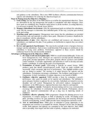 34
UNIVERSITY OF KERALA REGULATIONS, SCHEME, AND SYLLABUS OF THE MBA
(Evening-Regular) PROGRAMME 2018-19 ADMISSION ONWARDS
and guidance to the subordinate. This is how MBO facilitates effective communication between
superior and subordinates for achieving the objectives/targets set.
Steps In Management By Objectives Planning :-
1) Goal setting: The first phase in the MBO process is to define the organizational objectives. These
are determined by the top management and usually in consultation with other managers. Once
these goals are established, they should be made known to all the members. In setting objectives,
it is necessary to identify "Key-Result Areas' (KRA).
2) Manager-Subordinate involvement: After the organizational goals are defined, the subordinates
work with the managers to determine their individual goals. In this way, everyone gets involved
in the goal setting.
3) Matching goals and resources: Management must ensure that the subordinates are provided
with necessary tools and materials to achieve these goals. Allocation of resources should also be
done in consultation with the subordinates.
4) Implementation of plan: After objectives are established and resources are allocated, the
subordinates can implement the plan. If any guidance or clarification is required, they can contact
their superiors.
5) Review and appraisal of performance: This step involves periodic review of progress between
manager and the subordinates. Such reviews would determine if the progress is satisfactory or the
subordinate is facing some problems. Performance appraisal at these reviews should be
conducted, based on fair and measurable standards.
Advantages of Management By Objectives MBO :-
1) Develops result-oriented philosophy: MBO is a result-oriented philosophy. It does not
favor management by crisis. Managers are expected to develop specific individual and
group goals, develop appropriate action plans, properly allocate resources and establish
control standards. It provides opportunities and motivation to staff to develop and make
positive contribution in achieving the goals of an Organisation.
2) Formulation of dearer goals: Goal-setting is typically an annual feature. MBO
produces goals that identify desired/expected results. Goals are made verifiable and
measurable which encourage high level of performance. They highlight problem areas
and are limited in number. The meeting is of minds between the superior and the
subordinates. Participation encourages commitment. This facilitates rapid progress of an
Organisation. In brief, formulation of realistic objectives is me benefit of M[BO.
3) Facilitates objective appraisal: NIBO provides a basis for evaluating a person's
performance since goals are jointly set by superior and subordinates. The individual is
given adequate freedom to appraise his own activities. Individuals are trained to exercise
discipline and self control. Management by self-control replaces management by
domination in the MBO process. Appraisal becomes more objective and impartial.
4) Raises employee morale: Participative decision-making and two-way communication
encourage the subordinate to communicate freely and honestly. Participation, clearer
goals and improved communication will go a long way in improving morale of
employees.
5) Facilitates effective planning: MBO programmes sharpen the planning process in an
Organisation. It compels managers to think of planning by results. Developing action
plans, providing resources for goal attainment and discussing and removing obstacles
demand careful planning. In brief, MBO provides better management and better results.
6) Acts as motivational force: MBO gives an individual or group, opportunity to use
imagination and creativity to accomplish the mission. Managers devote time for planning
results. Both appraiser and appraise are committed to the same objective. Since MBO
aims at providing clear targets and their order of priority, employees are motivated.
 