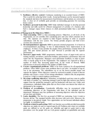 35
UNIVERSITY OF KERALA REGULATIONS, SCHEME, AND SYLLABUS OF THE MBA
(Evening-Regular) PROGRAMME 2018-19 ADMISSION ONWARDS
7) Facilitates effective control: Continuous monitoring is an essential feature of MBO.
This is useful for achieving better results. Actual performance can be measured against
the standards laid down for measurement of performance and deviations are corrected in
time. A clear set of verifiable goals provides an outstanding guarantee for exercising
better control.
8) Facilitates personal leadership: MBO helps individual manager to develop personal
leadership and skills useful for efficient management of activities of a business unit.
Such a manager enjoys better chances to climb promotional ladder than a non-MBO
type.
Limitations of Management By Objectives MBO :-
1) Time-consuming: MBO is time-consuming process. Objectives, at all levels of the
Organisation, are set carefully after considering pros and cons which consumes lot of
time. The superiors are required to hold frequent meetings in order to acquaint
subordinates with the new system. The formal, periodic progress and final review
sessions also consume time.
2) Reward-punishment approach: MBO is pressure-oriented programme. It is based on
reward-punishment psychology. It tries to indiscriminately force improvement on all
employees. At times, it may penalize the people whose performance remains below the
goal. This puts mental pressure on staff. Reward is provided only for superior
performance.
3) Increases paper-work: MBO programmes introduce ocean of paper-work such as
training manuals, newsletters, instruction booklets, questionnaires, performance data and
report into the Organisation. Managers need information feedback, in order to know
what is exactly going on in the Organisation. The employees are expected to fill in a
number of forms thus increasing paper-work. In the words of Howell, "MBO
effectiveness is inversely related to the number of MBO forms.
4) Creates organizational problems: MBO is far from a panacea for all organizational
problems. Often MBO creates more problems than it can solve. An incident of tug-of-
war is not uncommon. The subordinates try to set the lowest possible targets and
superior the highest. When objectives cannot be restricted in number, it leads to obscure
priorities and creates a sense of fear among subordinates. Added to this, the programme
is used as a 'whip' to control employee performance.
5) Develops conflicting objectives: Sometimes, an individual's goal may come in conflict
with those of another e.g., marketing manager's goal for high sales turnover may find no
support from the production manager's goal for production with least cost. Under such
circumstances, individuals follow paths that are best in their own interest but which are
detrimental to the company.
6) Problem of co-ordination: Considerable difficulties may be encountered while
coordinating objectives of the Organisation with those of the individual and the
department. Managers may face problems of measuring objectives when the objectives
are not clear and realistic.
7) Lacks durability: The first few go-around of MBO are motivating. Later it tends to
become old hat. The marginal benefits often decrease with each cycle. Moreover, the
programme is deceptively simple. New opportunities are lost because individuals adhere
too rigidly to established goals.
8) Problems related to goal-setting: MBO can function successfully provided measurable
objectives are jointly set and it is agreed upon by all. Problems arise when: (a) verifiable
goals are difficult to set (b) goals are inflexible and rigid (c) goals tend to take
precedence over the people who use it (d) greater emphasis on quantifiable and easily
 