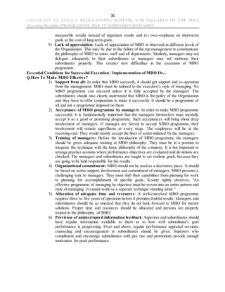 36
UNIVERSITY OF KERALA REGULATIONS, SCHEME, AND SYLLABUS OF THE MBA
(Evening-Regular) PROGRAMME 2018-19 ADMISSION ONWARDS
measurable results instead of important results and (e) over-emphasis on short-term
goals at the cost of long-term goals.
9) Lack of appreciation: Lack of appreciation of MBO is observed at different levels of
the Organisation. This may be due to the failure of the top management to communicate
the philosophy of MBO to entire staff and all departments. Similarly, managers may not
delegate adequately to their subordinates or managers may not motivate their
subordinates properly. This creates new difficulties in the execution of MBO
programme.
Essential Conditions for Successful Execution / Implementation of MBO Or...
Q.How To Make MBO Effective?
1) Support from all: In order that MBO succeeds, it should get support and co-operation
from the management. MBO must be tailored to the executive's style of managing. No
MBO programme can succeed unless it is fully accepted by the managers. The
subordinates should also clearly understand that MBO is the policy of the Organisation
and they have to offer cooperation to make it successful. It should be a programme of
all and not a programme imposed on them.
2) Acceptance of MBO programme by managers: In order to make MBO programme
successful, it is fundamentally important that the managers themselves must mentally
accept it as a good or promising programme. Such acceptances will bring about deep
involvement of managers. If manages are forced to accept NIBO programme, their
involvement will remain superfluous at every stage. The employees will be at the
receiving-end. They would mostly accept the lines of action initiated by the managers.
3) Training of managers: Before the introduction of MBO programme, the managers
should be given adequate training in MBO philosophy. They must be in a position to
integrate the technique with the basic philosophy of the company. It is but important to
arrange practice sessions where performance objectives are evaluated and deviations are
checked. The managers and subordinates are taught to set realistic goals, because they
are going to be held responsible for the results.
4) Organizational commitment: MBO should not be used as a decorative piece. It should
be based on active support, involvement and commitment of managers. MBO presents a
challenging task to managers. They must shift their capabilities from planning for work
to planning for accomplishment of specific goals. Koontz rightly observes, "An
effective programme of managing by objective must be woven into an entire pattern and
style of managing. It cannot work as a separate technique standing alone."
5) Allocation of adequate time and resources: A well-conceived MBO programme
requires three to five years of operation before it provides fruitful results. Managers and
subordinates should be so oriented that they do not look forward to MBO for instant
solutions. Proper time and resources should be allocated and persons are properly
trained in the philosophy of MBO.
6) Provision of uninterrupted information feedback: Superiors and subordinates should
have regular information available to them as to how well subordinate's goal
performance is progressing. Over and above, regular performance appraisal sessions,
counseling and encouragement to subordinates should be given. Superiors who
compliment and encourage subordinates with pay rise and promotions provide enough
motivation for peak performance.
 
