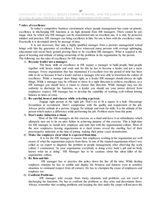 37
UNIVERSITY OF KERALA REGULATIONS, SCHEME, AND SYLLABUS OF THE MBA
(Evening-Regular) PROGRAMME 2018-19 ADMISSION ONWARDS
7 rules of excellence
In today’s competitive business environment where people management has come on priority,
excellence in discharging HR functions is on high demand from HR managers. There cannot be any
magic stick by which any HR manager can be transformed into an excellent one. It is only by proactive
mindset and practice; HR manager can bring excellence in him. No one is born with the excellence value.
Practically it is developed slowly by passage of time.
It is not necessary that only a highly qualified manager from a premier management school
brings with him the guarantee of excellence. I have witnessed many persons with average upbringing,
educational and social back ground proving them to be excellent HR managers. What is required is the
quest of learning and attitude of taking ownership of the problems in the organization by the person.
The following are the rules of excellence for HR managers:
1) Become leader not a manager.
The basic skills of excellence in HR require a manager to build people, bind people
together with hearts minds and souls and for this he has to become a leader and not a mere
manager. Every organization that has maintained it’s excellent over the period of time has been
able to do so because it had a leader and not a manager who was able to transform the culture of
excellence. While a manager does things right, as a leader HR manager should always do right
things. While a manager may be efficient to move in a right direction to achieve excellence, as a
HR manager you should have a vision to choose that direction. While manager may use the
authority to discharge his functions, as a leader you should use your power derived from
employees respect. HR manager has to develop the capability of working well without loosing
balance in times of crisis.
2) Be careful, honest and sincere while selecting a person.
Engage right person at the right job. Don’t try to fit a square in a hole. Discourage
favouritism in recruitment. Don’t compromise with the quality and requirement of the job.
Always prefer attitude in a person. Engage for attitude and train for skills. It is the attitude of the
person which makes a difference while performing his job. Problem starts from this point.
3) Don’t make induction a ritual.
Most of the HR managers do this exercise as a ritual and leave it on subordinates which
ultimately turn out to be an utter failure in achieving purpose of this exercise. This is high time
for HR manager to mould new employee and tune him with the organizational culture. Most of
the new employees leaving organization in a short tenure reveal the startling fact of their
poor/negative induction at the time of joining making their prime cause demotivation.
4) Make the employee clear what is expected from him.
It is for the HR manager to ensure that employees working in the organization are well
aware of what the organization expects from them. In one of the reputed organization when I was
called as an expert to diagnose the problem in people management, after observing the work
culture I commented, ‘In your organization everybody is doing every body’s job and no body
knows what he is doing’. HR Manager has to be cautious about this silent killer of the
organization culture.
5) Be firm and fair.
HR manager has to practice this policy down the line all the time. While dealing
employee relations he has to exhibit and display his firmness and fairness even in sensitive
situations to command respect from all corners. He has to champion the cause of employees and
employer too.
6) Confront Problems.
HR manager who escape from tricky situations and problems can not excel in
discharging his functions. He has to confront the problems as they arise and disseminate them.
Always remember that avoiding problems and keeping the dust under the carpet will not pave the
 