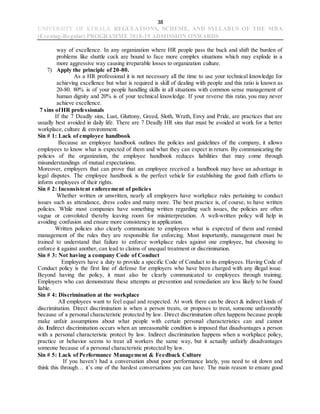 38
UNIVERSITY OF KERALA REGULATIONS, SCHEME, AND SYLLABUS OF THE MBA
(Evening-Regular) PROGRAMME 2018-19 ADMISSION ONWARDS
way of excellence. In any organization where HR people pass the buck and shift the burden of
problems like shuttle cock are bound to face more complex situations which may explode in a
more aggressive way causing irreparable losses to organization culture.
7) Apply the principle of 20-80.
As a HR professional it is not necessary all the time to use your technical knowledge for
achieving excellence but what is required is skill of dealing with people and this ratio is known as
20-80. 80% is of your people handling skills in all situations with common sense management of
human dignity and 20% is of your technical knowledge. If your reverse this ratio, you may never
achieve excellence.
7 sins ofHR professionals
If the 7 Deadly sins, Lust, Gluttony, Greed, Sloth, Wrath, Envy and Pride, are practices that are
usually best avoided in daily life. There are 7 Deadly HR sins that must be avoided at work for a better
workplace, culture & environment.
Sin # 1: Lack of employee handbook
Because an employee handbook outlines the policies and guidelines of the company, it allows
employees to know what is expected of them and what they can expect in return. By communicating the
policies of the organization, the employee handbook reduces liabilities that may come through
misunderstandings of mutual expectations.
Moreover, employers that can prove that an employee received a handbook may have an advantage in
legal disputes. The employee handbook is the perfect vehicle for establishing the good faith efforts to
inform employees of their rights.
Sin # 2: Inconsistent enforcement of policies
Whether written or unwritten, nearly all employers have workplace rules pertaining to conduct
issues such as attendance, dress codes and many more. The best practice is, of course, to have written
policies. While most companies have something written regarding such issues, the policies are often
vague or convoluted thereby leaving room for misinterpretation. A well-written policy will help in
avoiding confusion and ensure more consistency in application.
Written policies also clearly communicate to employees what is expected of them and remind
management of the rules they are responsible for enforcing. Most importantly, management must be
trained to understand that failure to enforce workplace rules against one employee, but choosing to
enforce it against another, can lead to claims of unequal treatment or discrimination.
Sin # 3: Not having a company Code of Conduct
Employers have a duty to provide a specific Code of Conduct to its employees. Having Code of
Conduct policy is the first line of defense for employers who have been charged with any illegal issue.
Beyond having the policy, it must also be clearly communicated to employees through training.
Employers who can demonstrate these attempts at prevention and remediation are less likely to be found
liable.
Sin # 4: Discrimination at the workplace
All employees want to feel equal and respected. At work there can be direct & indirect kinds of
discrimination. Direct discrimination is when a person treats, or proposes to treat, someone unfavorably
because of a personal characteristic protected by law. Direct discrimination often happens because people
make unfair assumptions about what people with certain personal characteristics can and cannot
do. Indirect discrimination occurs when an unreasonable condition is imposed that disadvantages a person
with a personal characteristic protect by law. Indirect discrimination happens when a workplace policy,
practice or behavior seems to treat all workers the same way, but it actually unfairly disadvantages
someone because of a personal characteristic protected by law.
Sin # 5: Lack of Performance Management & Feedback Culture
If you haven’t had a conversation about poor performance lately, you need to sit down and
think this through… it’s one of the hardest conversations you can have. The main reason to ensure good
 