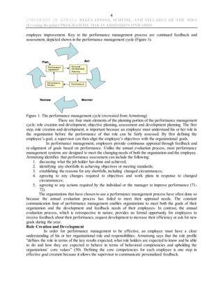 4
UNIVERSITY OF KERALA REGULATIONS, SCHEME, AND SYLLABUS OF THE MBA
(Evening-Regular) PROGRAMME 2018-19 ADMISSION ONWARDS
employee improvement. Key to the performance management process are continued feedback and
assessment, depicted shown in the performance management cycle (Figure 1).
Figure 1. The performance management cycle (recreated from Armstrong)
There are four main elements of the planning portion of the performance management
cycle: role creation and development, objective planning, assessment and development planning. The first
step, role creation and development, is important because an employee must understand his or her role in
the organization before the performance of that role can be fairly assessed. By first defining the
employee’s goal, a supervisor can then align the employee’s objectives with the organizational goals.
In performance management, employers provide continuous appraisal through feedback and
re-alignment of goals based on performance. Unlike the annual evaluation process, most performance
management systems are designed to meet the changing needs of both the organization and the employee.
Armstrong identifies that performance assessment can include the following:
1. discussing what the job holder has done and achieved;
2. identifying any shortfalls in achieving objectives or meeting standards;
3. establishing the reasons for any shortfalls, including changed circumstances;
4. agreeing to any changes required to objectives and work plans in response to changed
circumstances;
5. agreeing to any actions required by the individual or the manager to improve performance (71-
72).
The organizations that have chosen to use a performance management process have often done so
because the annual evaluation process has failed to meet their appraisal needs. The constant
communication loop of performance management enables organizations to meet both the goals of their
organization and the development and feedback needs of their employees. In contrast, the annual
evaluation process, which is retrospective in nature, provides no formal opportunity for employees to
receive feedback about their performance, request development to increase their efficiency or ask for new
goals during the year.
Role Creation and Development
In order for performance management to be effective, an employee must have a clear
understanding of his or her organizational role and responsibilities. Armstrong says that the role profile
“defines the role in terms of the key results expected, what role holders are expected to know and be able
to do and how they are expected to behave in terms of behavioral competencies and upholding the
organizations’ core values” (50). Defining the core competencies for each employee is one step in
effective goal creation because it allows the supervisor to communicate personalized feedback.
 
