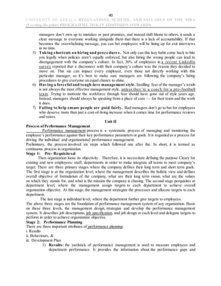 40
UNIVERSITY OF KERALA REGULATIONS, SCHEME, AND SYLLABUS OF THE MBA
(Evening-Regular) PROGRAMME 2018-19 ADMISSION ONWARDS
managers don’t own up to mistakes or past promises, and instead shift blame to others, it sends a
clear message to everyone working alongside them that there is a lack of accountability. If that
becomes the overwhelming message, you can bet employees will be lining up for exit interviews
in no time.
5) Taking shortcuts on hiring and proce dure s. Not only can this lazy habit come back to bite
you legally when policies aren’t equally enforced, but also hiring the wrong people can lead to
disengagement with the company’s culture. In fact, 36% of employees in a recent LinkedIn
survey reported that a disconnect with their company’s culture was the reason they decided to
move on. This sin can impact every employee, even those not directly working with this
particular manager, so it’s best to make sure managers are following the company’s hiring
procedures to give everyone an equal chance to shine.
6) Having a forceful and tough-love management style. Instilling fear of the manager’s wrath
is not always the most effective management style, unless they’re a coach for a pro-football
team. Trying to motivate the workforce through fear should have gone out of style years ago.
Instead, managers should always be speaking from a place of care — for their team and the work
it does.
7) Failing to help ensure people are paid fairly. Bad managers don’t go to bat for employees
who deserve more than just a cost-of-living increase when it comes time for performance reviews
and raises.
Unit II
Process ofPerformance Management
Performance management process is a systematic process of managing and monitoring the
employee’s performance against their key performance parameters or goals. It is regarded as a process for
driving the individual and organizational performance management.
Preliminary, the process involved six steps which followed one after the. In short, it is termed as
continuous process in organization.
Stage 1: Pre- Requisitesal
Then organization loose its objectivity . Therefore, it is necessitate defining the purpose Cleary for
existing and new employees/ staff, departments in order to make integrate all teams to meet company’s
target. There are three primary stages where the company defines their long term and short term goals.
The first stage is at the organization level, where the management describes the holistic view and defines
overall objective of formulation of the company, what are their long term vision, what are the values
on which they stands for, and what is the mission the company is chasing. The second stage perquisites at
department level, where the management assign targets to each department to achieve overall
organization objective. At this stage, the management strategize the processes and allocate targets to each
department.
The last stage is individual level, where the department further give targets to employees.
The above three stages are the foundation of performance management system of any organization. Basis
on these three levels, the management design, strategize and develop the performance management
system. It describes job descriptions, job specification, and job design at each level and delegate targets to
perform in order to achieve organization objective.
Stage 2: Performance Planning
There are three important attributes of performance planning:
i. Results
ii. Behaviours, &
iii. Development Plan
1) Results: the yardstick of performance management is used to measure employees and
department performance. It provides the information about the performance gaps and
 