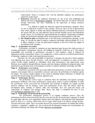41
UNIVERSITY OF KERALA REGULATIONS, SCHEME, AND SYLLABUS OF THE MBA
(Evening-Regular) PROGRAMME 2018-19 ADMISSION ONWARDS
achievements. Hence, it evaluates how well the individual employee has performance
against his assign targets
2) Behaviour: measuring the employees behaviours are one of the most challenging and
difficult task basis on performance standards. The human behaviour can only be measured
through observation and close monitoring by his supervisors or human resources
department.
It is difficult to qualify the behaviour against his performance standards. There
are lot of subjectivity involved in this category. However, there are lot of phycomateric
tools which supports to define and indicate individual behaviour and attitude, but research
has proven that they are only indicators and not provide absolute answer and authenticate
results. Hence, we can define the expected behaviour in employee’s performance standards
during the performance planning and its measurement but cannot quantify it with data.
3) Development plan: development plan is the third stage of performance planning. At this
stage, we develop the plans to improve employees knowledge, skill and attitude (K, S, A).
It allows employee to take his professional standards to next level which the support of
development tools and plans
Stage 3: Performance Execution
Performance execution is considered as most important stage because the whole exercise of
creating performance management systems and building up standards would rely on it. The primary
responsibility and ownership of performance execution is with employee, which is followed by
department and then organization. Hence, it is considered as a chain or process, in which the performance
of individual employees would result department performance.
Therefore, the role and responsibility of supervisor or manager also increases which comprises
with following focus areas: Provide resources , tools and equipment’s to employees to make out better
results Provide regular feedback to subordinate about their performances and improvement areas
Motivate team members through different channels and tools Integrate individual development plans with
department’s goal Remain focus on development activities to enhance individual knowledge and skills.
Stage 4: Performance Assessment
Performance assessment is the next stage followed by performance execution. In this phase, the
employee and manager both are responsible to measure and assess the performance of employee against
his targets. The process should comprise to the extent of individual targets, behaviours or attitude and
special achievements during the performance appraisal cycle.
Stage 5: Performance Review
The performance review stage is a platform where the subordinate and superior exchange
performance feedbacks and review performances against given targets or goals to individual. To make
the performance review successful, the involvement and exchange of dialogue are equally essential
between employee and his manager. Apart from performance review, they also discuss about the
development plans, trainings to improve skills and knowledge, next year goals and targets and
expectations of employee and manager both. Hence, this stage is considered the base of next
year performance appraisal cycle as well.
Stage 6: Performance Renewal and Reconstructing
The performance management process is an ongoing continuous process. Once the
performance has been reviewed and end, then the cycle starts for the next performance appraisal. It should
be again align with next year organization mission, goals and objective and integrated with departments
goals In facts, it is a process which starts all over again which needs to be discuss, design, develop ,
executed and review again. This is necessitate because the external environment of company like market,
customers , competitors , suppliers etc. also revolved and all subsequent changes has to prerequisites for
performance planning and setting with strategic objectives of organization.
 
