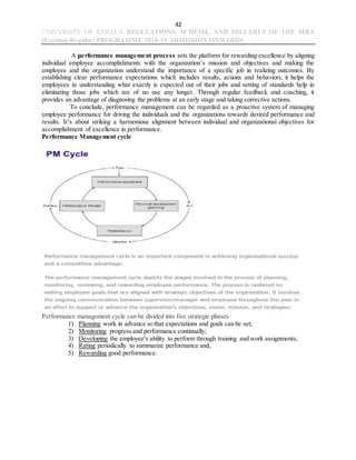 42
UNIVERSITY OF KERALA REGULATIONS, SCHEME, AND SYLLABUS OF THE MBA
(Evening-Regular) PROGRAMME 2018-19 ADMISSION ONWARDS
A performance management process sets the platform for rewarding excellence by aligning
individual employee accomplishments with the organization’s mission and objectives and making the
employee and the organization understand the importance of a specific job in realizing outcomes. By
establishing clear performance expectations which includes results, actions and behaviors, it helps the
employees in understanding what exactly is expected out of their jobs and setting of standards help in
eliminating those jobs which are of no use any longer. Through regular feedback and coaching, it
provides an advantage of diagnosing the problems at an early stage and taking corrective actions.
To conclude, performance management can be regarded as a proactive system of managing
employee performance for driving the individuals and the organizations towards desired performance and
results. It’s about striking a harmonious alignment between individual and organizational objectives for
accomplishment of excellence in performance.
Performance Management cycle
Performance management cycle can be divided into five strategic phases
1) Planning work in advance so that expectations and goals can be set;
2) Monitoring progress and performance continually;
3) Developing the employee's ability to perform through training and work assignments;
4) Rating periodically to summarize performance and,
5) Rewarding good performance.
 