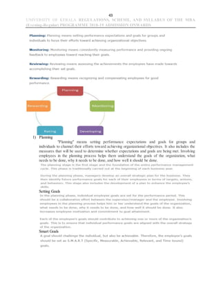 43
UNIVERSITY OF KERALA REGULATIONS, SCHEME, AND SYLLABUS OF THE MBA
(Evening-Regular) PROGRAMME 2018-19 ADMISSION ONWARDS
1) Planning
"Planning" means setting performance expectations and goals for groups and
individuals to channel their efforts toward achieving organizational objectives. It also includes the
measures that will be used to determine whether expectations and goals are being met. Involving
employees in the planning process helps them understand the goals of the organization, what
needs to be done, why it needs to be done, and how well it should be done.
Setting Goals
Smart Goals
 