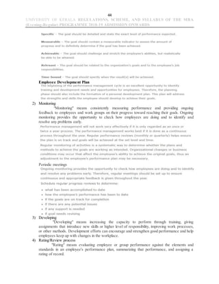 44
UNIVERSITY OF KERALA REGULATIONS, SCHEME, AND SYLLABUS OF THE MBA
(Evening-Regular) PROGRAMME 2018-19 ADMISSION ONWARDS
Employee Development Plan
2) Monitoring
"Monitoring" means consistently measuring performance and providing ongoing
feedback to employees and work groups on their progress toward reaching their goals. Ongoing
monitoring provides the opportunity to check how employees are doing and to identify and
resolve any problems early.
Periodic meetings
3) Developing
"Developing" means increasing the capacity to perform through training, giving
assignments that introduce new skills or higher level of responsibility, improving work processes,
or other methods. Development efforts can encourage and strengthen good performance and help
employees keep up with changes in the workplace.
4) Rating/Review process
"Rating" means evaluating employee or group performance against the elements and
standards in an employee's performance plan, summarizing that performance, and assigning a
rating of record.
 