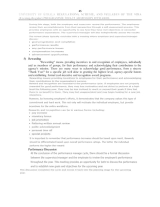 45
UNIVERSITY OF KERALA REGULATIONS, SCHEME, AND SYLLABUS OF THE MBA
(Evening-Regular) PROGRAMME 2018-19 ADMISSION ONWARDS
5) Rewarding
"Rewarding" means providing incentives to and recognition of employees, individually
and as members of groups, for their performance and acknowledging their contributions to the
agency's mission. There are many ways to acknowledge good performance, from a sincere
"Thank You!" for a specific job well done to granting the highest level, agency-specific honors
and establishing formal cash incentive and recognition award programs.
Performance Discussion
 