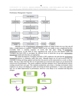 46
UNIVERSITY OF KERALA REGULATIONS, SCHEME, AND SYLLABUS OF THE MBA
(Evening-Regular) PROGRAMME 2018-19 ADMISSION ONWARDS
Performance Management Sequence
Although it is true all performance management models are unique in their own way, they also all
follow a similar pattern, or sequence. Sequence models can be very simple or more complicated, but they
essentially show a common sequence of events that take place during the performance
management process. In this Wiki we have reproduced the work of Cave and Thomas (1998) and
Torrington and Hall (1995) to investigate the different levels of detail that can go into a performance
management model and when they are appropriate.
The model developed by Torrington and Hall, in 1995, emphasises the point that the performance
management process is continuous, rather than static. Although targets are set and reviewed, they are
constantly evolving and being updated and therefore the process can be represented as a cycle, as shown
below. The key is that when the first set of expectations are reviewed, more targets are set, based on the
current level of performance. This means employees and their managers never stand still and are always
working towards their next goal. This maintains productivity and creates a learning environment where
employees are always developing new skills and striving for better performance. A more static approach
may see an initial improvement in performance, however is less likely to see sustained and long-term
changes.
 