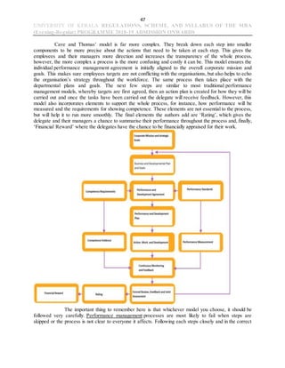 47
UNIVERSITY OF KERALA REGULATIONS, SCHEME, AND SYLLABUS OF THE MBA
(Evening-Regular) PROGRAMME 2018-19 ADMISSION ONWARDS
Cave and Thomas’ model is far more complex. They break down each step into smaller
components to be more precise about the actions that need to be taken at each step. This gives the
employees and their managers more direction and increases the transparency of the whole process,
however, the more complex a process is the more confusing and costly it can be. This model ensures the
individual performance management agreement is initially aligned to the overall corporate mission and
goals. This makes sure employees targets are not conflicting with the organisations, but also helps to echo
the organisation’s strategy throughout the workforce. The same process then takes place with the
departmental plans and goals. The next few steps are similar to most traditional performance
management models, whereby targets are first agreed, then an action plan is created for how they will be
carried out and once the tasks have been carried out the delegate will receive feedback. However, this
model also incorporates elements to support the whole process, for instance, how performance will be
measured and the requirements for showing competence. These elements are not essential to the process,
but will help it to run more smoothly. The final elements the authors add are ‘Rating’, which gives the
delegate and their managers a chance to summarise their performance throughout the process and, finally,
‘Financial Reward’ where the delegates have the chance to be financially appraised for their work.
The important thing to remember here is that whichever model you choose, it should be
followed very carefully. Performance management processes are most likely to fail when steps are
skipped or the process is not clear to everyone it affects. Following each steps closely and in the correct
 