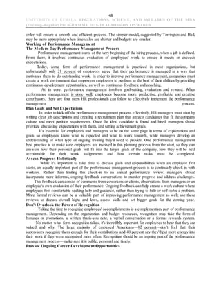 48
UNIVERSITY OF KERALA REGULATIONS, SCHEME, AND SYLLABUS OF THE MBA
(Evening-Regular) PROGRAMME 2018-19 ADMISSION ONWARDS
order will ensure a smooth and efficient process. The simpler model, suggested by Torrington and Hall,
may be more appropriate when timescales are shorter and budgets are smaller.
Working of Performance Management
The Modern Day Performance Management Process
Performance management starts at the very beginning of the hiring process, when a job is defined.
From there, it involves continuous evaluation of employees' work to ensure it meets or exceeds
expectations.
Today, some form of performance management is practiced in most organizations, but
unfortunately only 21 percent of employees agree that their performance is managed in a way that
motivates them to do outstanding work. In order to improve performance management, companies must
create a work environment that empowers employees to perform to the best of their abilities by providing
continuous development opportunities, as well as continuous feedback and coaching.
At its core, performance management involves goal-setting, evaluation and reward. When
performance management is done well, employees become more productive, profitable and creative
contributors. Here are four steps HR professionals can follow to effectively implement the performance
management process.
Plan Goals and Set Expectations
In order to kick off the performance management process effectively, HR managers must start by
writing clear job descriptions and creating a recruitment plan that attracts candidates that fit the company
culture and meet position requirements. Once the ideal candidate is found and hired, managers should
prioritize discussing expectations with them, and setting achievement goals.
It's essential for employees and managers to be on the same page in terms of expectations and
goals so employees know what is expected and what to work towards, while managers develop an
understanding of what type of ongoing training they'll need to provide. One performance management
best practice is to make sure employees are involved in this planning process from the start, so they can
envision how their personal goals will fit into the larger goals of the company, how they will be held
accountable for their work assignments and how certain tasks must be completed.
Assess Progress Holistically
While it's important to take time to discuss goals and responsibilities when an employee first
starts, an equally important part of the performance management process is to continually check in with
workers. Rather than limiting this check-in to an annual performance review, managers should
incorporate more informal, ongoing feedback conversations to monitor progress and address challenges.
This feedback can consist of comments from coworkers or clients, observations from managers or an
employee's own evaluation of their performance. Ongoing feedback can help create a work culture where
employees feel comfortable seeking help and guidance, rather than trying to hide or self-solve a problem.
More formal reviews can be a valuable part of improving performance management as well; use these
reviews to discuss overall highs and lows, assess skills and set bigger goals for the coming year.
Don't Overlook the Power of Recognition
Taking the time to recognize employees' accomplishments is a complementary part of performance
management. Depending on the organization and budget resources, recognition may take the form of
bonuses or promotions, a written thank-you note, a verbal conversation or a formal rewards system.
No matter what form recognition takes, it's incredibly important for employees to hear that they are
valued and why. The large majority of employed Americans—82 percent—don't feel that their
supervisors recognize them enough for their contributions and 40 percent say they'd put more energy into
their work if they were recognized more often. Recognition should be an ongoing part of the performance
management process—make sure it is public, personal and timely.
Provide Ongoing Career Development Opportunities
 
