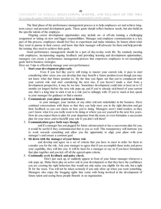 49
UNIVERSITY OF KERALA REGULATIONS, SCHEME, AND SYLLABUS OF THE MBA
(Evening-Regular) PROGRAMME 2018-19 ADMISSION ONWARDS
The final phase of the performance management process is to help employees set and achieve long-
term career and personal development goals. These goals should reflect business needs, but also build on
the specific talents of the employee.
Ongoing career development opportunities may include on- or off-site training, a challenging
assignment or taking on new and bigger responsibilities. Manager and employee communication is a key
part of this process; employees should feel free to experiment and make mistakes, be honest about what
they want to pursue in their career, and know that their manager will advocate for them and help provide
the training they need to achieve their goals.
Good performance management should be a part of day-to-day work life. By routinely meeting
with employees, incorporating ongoing feedback and providing learning and development opportunities,
managers can create a performance management process that empowers employees to set meaningful
goals tied to business strategies.
Here are 5 tips to effectively manage your own performance:
1. Start your development plan early.
Even if you feel like you’re still trying to master your current role, it pays to start
considering other areas you can develop that may benefit a future position (even though you may
not know what that future position is). By the time you figure out that you’re complacent with
your current role and start considering the next one, if you haven’t made a start from a
development perspective, it may be too late. Sometimes development could take at least six to 12
months (or longer) before the next role pops up, and if you’re already sick/bored of your current
one, that’s a long time to stick it out in a role you’re unhappy with. If you’re stuck or lost, speak
to your manager for guidance or find a mentor.
2. Communicate your plans (current or future)
to your manager, your mentor, or any other relevant stakeholder in the business. Have
continual conversations with them so that they can help steer you in the right direction and get
their feedback so you can check on how you’re doing. Managers aren’t mind readers, so they
can’t know what it is you really want to be doing or where you see yourself in the next few years.
How do you expect them to plan for your departure from the team, or even formulate a succession
plan for your move and to backfill your role if you don’t tell them?
3. Communication goes both ways though,
and if a manager has you pegged for future advancement or has a succession plan for you,
it would be useful if they communicated that to you as well. This transparency will motivate you
to work towards something and allow you the opportunity to align your plans with your
manager’s and ensure a common goal.
4. Sit down with the manager of your future role
and develop and agree on a set of criteria that you have to meet in order for them to
consider you for the role. Ask your manager to agree that if you accomplish those tasks and prove
your capability, they will hire you. It will be hard for a manager to say no if you have formulated
that plan together and you tick off all the agreed-upon criteria.
5. Continually seek feedback and pulse check.
Don’t just suck up, or suddenly appear in front of your future manager whenever a
role pops up. Make them play an active role in your development so that they have the confidence
you are creating the right behaviors that would not only make you eligible for the role, but a right
fit for the team. You will not be taken seriously if you only show up when you want something.
Managers also enjoy the bragging rights that come with being involved in the development of
future talent and seeing those people flourish in an organization.
 