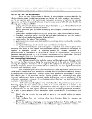 5
UNIVERSITY OF KERALA REGULATIONS, SCHEME, AND SYLLABUS OF THE MBA
(Evening-Regular) PROGRAMME 2018-19 ADMISSION ONWARDS
Effective and “SMART” Goal Creation
There are many different kinds of objectives in an organization. Armstrong identifies that
effective objective-setting “results in an agreement on what the role holder (employee) has to achieve”
and “is an important part of the performance management processes of defining and managing
expectations and forms the point of reference for performance reviews” (54). He also identifies the
following types of objectives (54-56):
1. ongoing role or work objectives: based on the job description (e.g. an outreach librarian would
publish a newsletter for distribution to patrons)
2. targets: quantifiable goals that should be met (e.g. provide support for 45 reference transactions
each week)
3. tasks/projects: specified results or product (e.g. a new subject guide to be developed in 2 weeks)
4. behavioral expectations: outlines desirable and undesirable behaviors (e.g. excellent customer
service to be provided at the circulation desk at all times)
5. values: outlines the values of the organization
6. performance improvement: areas that need improvement (e.g. improvement needed in database
management)
7. developmental/learning: provide specific areas to meet improvement needs
Luecke notes that effective goals are recognized as important; clear; written in specific terms;
measurable and framed in time; aligned with organizational strategy; achievable but challenging; and
supported by appropriate rewards (7). Armstrong provides the “SMART” mnemonic: S =
specific/stretching; M = measurable; A = achievable; R = relevant; T = time framed (57). The creation of
appropriate, measurable goals is key to the performance management process; they provide a framework
for assessment and, without them, the performance management system would fail.
Assessment of Goal Achievement
After defining roles and setting goals, the manager and the employee must determine whether
the employee had been successful during the assessment period. If the goals are “SMART,” then
assessing the employee’s performance will be simple: if the employee met the specific goal within the
time frame designated, then the assessment would be a positive one. The most important aspect of the
assessment is the performance review.
There are many ways to conduct performance reviews. Some organizations conduct reviews at
certain intervals throughout the year; others create a timeline based on the goals developed (e.g. develop a
new subject guide in April; meet May 1 to discuss results). Many organizations have employees conduct a
self-evaluation prior to the evaluation meeting; Aguinis identifies that “self-appraisals can reduce
employees’ defensiveness during an appraisal meeting and increase employee satisfaction with the
performance management system, as well as enhance perceptions of accuracy and fairness and therefore
acceptance of the system” (39).
Both employees and employers have historically disliked the performance review process.
Armstrong reports that most appraisals have existed in a vacuum, with little or no relation to the
workplace: “employees have resented the superficial nature with which appraisals have been conducted
by managers who lack the skills required, tend to be biased and are simply going through the motions”
(9). In order to have a productive, positive performance review, Aguinis identifies six recommended steps
(41):
1. Identify what the employee has done well and poorly by citing specific positive and negative
behaviors.
2. Solicit feedback from your employee about these behaviors. Listen for reactions and
explanations.
3. Discuss the implications of changing, or not changing, the behaviors. Positive feedback is best,
but an employee must be made aware of what will happen if any poor performance continues.
 