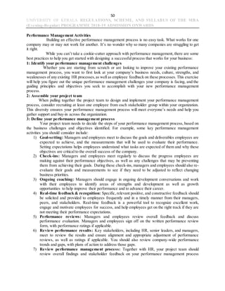 50
UNIVERSITY OF KERALA REGULATIONS, SCHEME, AND SYLLABUS OF THE MBA
(Evening-Regular) PROGRAMME 2018-19 ADMISSION ONWARDS
Performance Management Activities
Building an effective performance management process is no easy task. What works for one
company may or may not work for another. It’s no wonder why so many companies are struggling to get
it right.
While you can’t take a cookie-cutter approach with performance management, there are some
best practices to help you get started with designing a successful process that works for your business:
1: Identify your performance management challenges
Whether you are starting from scratch or are looking to improve your existing performance
management process, you want to first look at your company’s business needs, culture, strengths, and
weaknesses of any existing HR processes,as well as employee feedback on these processes. This exercise
will help you figure out the unique performance management challenges your company is facing, and the
guiding principles and objectives you seek to accomplish with your new performance management
process.
2: Assemble your project team
When pulling together the project team to design and implement your performance management
process, consider recruiting at least one employee from each stakeholder group within your organization.
This diversity ensures your performance management process will meet everyone’s needs and help you
gather support and buy-in across the organization.
3: Define your performance management process
Your project team needs to decide the steps of your performance management process, based on
the business challenges and objectives identified. For example, some key performance management
activities you should consider include:
1) Goal-setting: Managers and employees meet to discuss the goals and deliverables employees are
expected to achieve, and the measurements that will be used to evaluate their performance.
Setting expectations helps employees understand what tasks are expected of them and why these
objectives are critical to the overall success of the company.
2) Check-ins: Managers and employees meet regularly to discuss the progress employees are
making against their performance objectives, as well as any challenges that may be preventing
them from achieving their goals. During these check-ins, managers and employees should also re-
evaluate their goals and measurements to see if they need to be adjusted to reflect changing
business priorities.
3) Ongoing coaching: Managers should engage in ongoing development conversations and work
with their employees to identify areas of strengths and development as well as growth
opportunities to help improve their performance and to advance their career.
4) Real-time feedback & recognition: Specific, relevant positive, and constructive feedback should
be solicited and provided to employees frequently and in a timely manner from their managers,
peers, and stakeholders. Real-time feedback is a powerful tool to recognize excellent work,
engage and motivate employees for success, and help employees get on the right track if they are
not meeting their performance expectations.
5) Performance reviews: Managers and employees review overall feedback and discuss
performance evaluation. Managers and employees sign off on the written performance review
form, with performance ratings if applicable.
6) Review performance results: Key stakeholders, including HR, senior leaders, and managers,
meet to review the results and ensure alignment and appropriate adjustment of performance
reviews, as well as ratings if applicable. You should also review company-wide performance
trends and gaps, with plans of action to address those gaps.
7) Review performance management process: Together with HR, your project team should
review overall findings and stakeholder feedback on your performance management process
 
