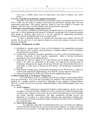 51
UNIVERSITY OF KERALA REGULATIONS, SCHEME, AND SYLLABUS OF THE MBA
(Evening-Regular) PROGRAMME 2018-19 ADMISSION ONWARDS
every year to identify trends, areas for improvement, and actions to optimize your current
process.
4: Create a schedule for performance management activities
Regardless of the interval of performance and feedback reviews your project team chooses, you
want to make sure the timing of employee goal-setting and performance planning aligns with your
organizational goal-setting. Your business objectives should be ready and available to managers and
employees when they meet to set their individual goals and performance expectations.
5: Determine your performance management system
Once you have established your performance management process, your project team needs to
decide how it will be implemented and managed. Performance management can be conducted manually
using printed or electronic paper forms, or it can be automated by implementing performance
management software developed in-house or by an external vendor.
To make an informed decision, it is advisable that your project team conducts research and
identifies the pros and cons of each approach, taking into account your company’s resources, existing
processes, and timeline.
Performance Management in action
1) Reaffirmed its strategic priority to focus on the development of an organizational environment
that motivates staff, recognizes good performance, strengthens linkage to career development,
and sanctions poor performance.
2) Confirmed the commitment of member organizations to use the recently devised pilot projects as
reference frameworks in their respective organizations’ efforts to develop performance
management and reward recognition schemes;
3) Welcomed the offers for support by the Legal Network and the Medical Directors Working
Group to the efforts by organizations in this domain, and requested the Working Group on
Performance Management to engage with the Legal Network and with the Medical Directors on
staff health & safety issues in general and their interface with performance management in
particular.
4) Requested the Working group on Performance Management of the HR Network to continue its
work towards supporting the implementation of the HLCM’s strategic objectives in this area.
5) Expressed appreciation to UNOPS and UNFPA for their insightful presentations.
Feedback management in Performance Management
As a small business owner, it is important to provide your employees with thorough feedback
about their performance. You can do this by providing your employees with performance management
feedback on a monthly, quarterly or annual basis, depending on your company's evaluation policies.
There are a variety of ways you can provide substantial feedback, which will help employees grow with
your company.
1) Areas to Improve
A part of performance management feedback is giving employees specific ways they
can improve in their job functions. Whether they need to provide more feedback during meetings
or improve sales, employees need to know the areas where their performance is weak. Examples
may include improving communication with upper management, providing research and
information to co-workers in a timely fashion, improving sales presentations, including more
relevant graphs and visuals with quarterly reports, coming into the office on time or spending less
time on personal calls.
2) Game Plan for Improving
By suggesting a game plan for making improvements, you can provide your employees
with the motivation and direction they need to become better employees, co-workers and service
providers for your customers. You might suggest that the employee who has problems compiling
 