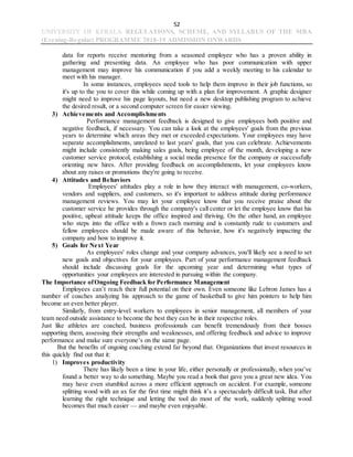 52
UNIVERSITY OF KERALA REGULATIONS, SCHEME, AND SYLLABUS OF THE MBA
(Evening-Regular) PROGRAMME 2018-19 ADMISSION ONWARDS
data for reports receive mentoring from a seasoned employee who has a proven ability in
gathering and presenting data. An employee who has poor communication with upper
management may improve his communication if you add a weekly meeting to his calendar to
meet with his manager.
In some instances, employees need tools to help them improve in their job functions, so
it's up to the you to cover this while coming up with a plan for improvement. A graphic designer
might need to improve his page layouts, but need a new desktop publishing program to achieve
the desired result, or a second computer screen for easier viewing.
3) Achievements and Accomplishments
Performance management feedback is designed to give employees both positive and
negative feedback, if necessary. You can take a look at the employees' goals from the previous
years to determine which areas they met or exceeded expectations. Your employees may have
separate accomplishments, unrelated to last years' goals, that you can celebrate. Achievements
might include consistently making sales goals, being employee of the month, developing a new
customer service protocol, establishing a social media presence for the company or successfully
orienting new hires. After providing feedback on accomplishments, let your employees know
about any raises or promotions they're going to receive.
4) Attitudes and Behaviors
Employees' attitudes play a role in how they interact with management, co-workers,
vendors and suppliers, and customers, so it's important to address attitude during performance
management reviews. You may let your employee know that you receive praise about the
customer service he provides through the company's call center or let the employee know that his
positive, upbeat attitude keeps the office inspired and thriving. On the other hand, an employee
who steps into the office with a frown each morning and is constantly rude to customers and
fellow employees should be made aware of this behavior, how it's negatively impacting the
company and how to improve it.
5) Goals for Next Year
As employees' roles change and your company advances, you'll likely see a need to set
new goals and objectives for your employees. Part of your performance management feedback
should include discussing goals for the upcoming year and determining what types of
opportunities your employees are interested in pursuing within the company.
The Importance ofOngoing Feedback for Performance Management
Employees can’t reach their full potential on their own. Even someone like Lebron James has a
number of coaches analyzing his approach to the game of basketball to give him pointers to help him
become an even better player.
Similarly, from entry-level workers to employees in senior management, all members of your
team need outside assistance to become the best they can be in their respective roles.
Just like athletes are coached, business professionals can benefit tremendously from their bosses
supporting them, assessing their strengths and weaknesses, and offering feedback and advice to improve
performance and make sure everyone’s on the same page.
But the benefits of ongoing coaching extend far beyond that. Organizations that invest resources in
this quickly find out that it:
1) Improves productivity
There has likely been a time in your life, either personally or professionally, when you’ve
found a better way to do something. Maybe you read a book that gave you a great new idea. You
may have even stumbled across a more efficient approach on accident. For example, someone
splitting wood with an ax for the first time might think it’s a spectacularly difficult task. But after
learning the right technique and letting the tool do most of the work, suddenly splitting wood
becomes that much easier — and maybe even enjoyable.
 