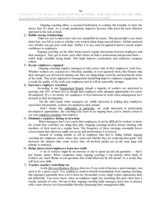 53
UNIVERSITY OF KERALA REGULATIONS, SCHEME, AND SYLLABUS OF THE MBA
(Evening-Regular) PROGRAMME 2018-19 ADMISSION ONWARDS
Ongoing coaching allows a seasoned lumberjack, to continue the example, to show the
novice how it’s done. As a result, productivity improves because folks learn the most effective
approach to the task at hand.
2) Builds strong relationships
Odds are you’ve had a boss who was standoffish by nature. This person didn’t care much
about how you felt at work or whether you wanted about doing your job better. All that mattered
was whether you got your work done. Suffice it to say, such an approach doesn’t exactly inspire
confidence in employees.
Ongoing coaching, on the other hand, ensures regular interactions between employees and
their managers. They get to know each other better on both a professional and personal basis —
which helps establish strong bonds. This helps improve camaraderie and reinforces company
culture.
3) Keeps employees engaged
Ongoing coaching requires managers to take active roles in their employees' work lives.
Whether workers are coached on a biweekly, monthly, or even quarterly basis, they’ll know that
their managers are invested in making sure they are doing things correctly and learning the tricks
of the trade. This active approach to management should help improve employee engagement. As
a result, the quality of the work your employees turn in will be noticeably stronger.
4) Increases employee retention
According to our Engagement Report, though a majority of workers are interested in
growing, only 25% of them feel as though their employers offer adequate opportunities for career
development. It’s a lot harder for employees to feel motivated at work when management isn’t
invested in their development.
On the other hand, when managers are visibly interested in helping their employees
reach their full potential, workers are inclined to stick around.
Don’t forget that millennials, in particular, are really interested in professional
development opportunities. By coaching your team on an ongoing basis, you’re almost certain to
see your employee retention stats improve.
5) Eliminates surprises during review time
When managers don’t ever coach their employees, it can be difficult for workers to know
for certain how well they are doing their jobs. Ongoing coaching involves bosses meeting with
members of their team on a regular basis. The frequency of these meetings essentially forces
conversations that otherwise might not occur until performance is reviewed.
Instead of waiting months to tell an employee that they’re failing behind, ongoing
coaching lets employees know where they stand and whether they are achieving their goals. This
increases the chances that, come review time, all involved parties are on the same page and
nobody is surprised.
6) Helps introverted employees learn new skills
A lot of workers might be too nervous or shy to speak up and ask questions — that’s
just human nature. When companies make ongoing coaching a top priority, these kinds of
workers are much likelier to ask questions that would otherwise be left unsaid. As a result, they
will learn new skills.
7) Teaches coaches something too
As the Harvard Business Review observes, if you want to become a great manager, you
need to be a great coach. Yes, employees stand to benefit tremendously from ongoing coaching.
But managers potentially have a lot to learn too. Remember, every single worker approaches their
job differently. You never know when an employee might say something that gives their boss a
eureka moment of sorts. On top of that, ongoing coaching helps managers learn how to interact
with a more diverse set of personalities thereby sharpening their management skills.
 