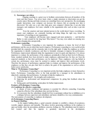 54
UNIVERSITY OF KERALA REGULATIONS, SCHEME, AND SYLLABUS OF THE MBA
(Evening-Regular) PROGRAMME 2018-19 ADMISSION ONWARDS
8) Encourages new ideas
Ongoing coaching is a great way to facilitate conversations between all members of the
team and their bosses. You never know when a simple statement or observation can get the
creative juices flowing and help everyone see something from a new perspective. By encouraging
regular interactions, your company can increase the chances that an amazing new idea is
discovered. Not only can a new idea help grow your company’s bottom line, it can also help
managers and employees feel more valuable to the organization after such an idea is put into
practice.
Even the smartest and most talented person in the world doesn’t know everything. To
ensure your employees are constantly learning and doing things the right way, stress the
importance of coaching at your organization.
Your employees will become more engaged and more productive — and therefore
likelier to stick around for the long haul. Who knows? You may even unlock an amazing new
game-changing idea unexpectedly.
Performance counseling
Performance Counseling is very important for employees to know the level of their
performance and the area in which they need to improve. Performance counseling is a very useful activity
provided both the counselor and the counselee take it in the right spirit. It helps the employee as well as
the organization to identify weaknesses and then to formulate strategies to improve the performance.
Performance improvement ultimately helps the organization to meet its goals and objectives. It is always
important to evaluate the performance of the employees periodically to find out their level of efficiency.
Some standard methods have been devised to make employees understand how far they are from the
expected standards so that their performance can be improved. Those employees who lag behind in
certain key performance areas must be assisted to analyze and improve their performance levels.
Therefore the process of performance appraisal helps to evaluate and improve the performance of the
employees so that they can give their best to achieve the goals of the organization as well as achieve
better career satisfaction.
What is “Performance Counseling?”
Performance Counseling is a very important activity that helps employees to know themselves
better. Performance Counseling refers to the help provided by a manager to his subordinates in
objectively analyzing their performance. It attempts to help the employee in:
1) Understanding himself - his strengths and weaknesses.
2) Improving his professional and interpersonal competence by giving him feedback about his
behavior.
3) Setting goals and formulating action plans for further improvement.
Features of Performance Counseling
(1) Conditions for effective counseling
1) A climate of trust, confidence and openness is essential for effective counseling. Counseling
cannot be effective if the subordinate does not trust his boss.
2) It is necessary that the subordinate should feel free to participate without fear or inhibition as it is
a dialogue between supervisor and subordinate and hence should be a two way communication.
The main purpose of counseling is employee development.
(2) Performance Counseling Phases
(a) Rapport Building:
In the rapport building phase, a good counselor attempts to establish a climate of acceptance,
warmth, support, openness and mutuality. This phase involves generating confidence in the employee to
open up frankly, share his perceptions, problems, concerns, feelings etc. The subordinate must be made to
feel wanted and that his superior is genuinely interested in his development.
 
