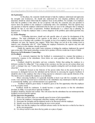 55
UNIVERSITY OF KERALA REGULATIONS, SCHEME, AND SYLLABUS OF THE MBA
(Evening-Regular) PROGRAMME 2018-19 ADMISSION ONWARDS
(b) Exploration:
In this phase, the counselor should attempt to help the employee understand and appreciate
his strengths and weaknesses. He should also understand his own situation, problems and needs.
Questions should be asked which help the employee focus on his problem. For example, if an employee
feels that his problem is that others do not co-operate with him, the counselor may ask questions to
narrow down the problem to the employee’s relationship with a few individuals. Then the superior may
ask questions to help the employee understand what he does (or says) to his colleagues that is making it
difficult for him to win their co-operations. Problem identification is a critical step in planning for
improvement. To help the employee make a correct diagnosis of the problem, open-ended questions may
be asked.
(c) Action Planning:
Counseling interviews should end with specific plans of action for development of the
employee. The main contribution of the superior in this phase is in helping the employee think of
alternative ways of dealing with a problem. For example, in case of an employee whose relationships with
colleagues are poor, the superior may suggest “What three things can you do in the coming week to
improve your relationship with X?” After helping the employee brainstorm, the superior may also add
more alternatives to the solutions already generated.
Finally the superior may render some assistance in helping the employee implement the agreed
upon action plan. Often good counseling sessions fail to produce effective results due to lack of follow
Processes in Performance Counseling:-
(1) Feedback:
It is extremely important that the feedback is communicated in a manner that produces a
constructive response in the subordinate. Given below are some guidelines that could be followed in
giving feedback:
Feedback should be descriptive and non- evaluative. Rather than putting the employee in a
defensive position by telling him” Your coming in late convinces me that you are not serious about your
work”, a manager may say, “I notice that you have been regularly coming late and I am deeply concerned
about this”.
It should be focused on the behavior of the person rather than on the person himself. It is
necessary to distinguish between the individual and his behavior in conveying the negative feedback. It
should be clear to the employee that what is being rejected or criticized is some specific behavior of his.
The intent is not to condemn the employee as an individual.
When conveying feedback, it is generally desirable to back it up with few examples of actual
events. Care must be exercised not to overdo this as the subordinate may misinterpret it that the superior
is systematically building up a well-documented case against him.
Feedback should be given timely. It should be given at the first opportunity when the employee
is in the receptive mood.
Feedback should be continuous. It should become a regular practice so that the subordinate
develops an ability to accept and act upon the feedback.
Feedback should be checked and verified. This will ensure that the subordinate has not misinterpreted the
feedback received from his superior.
(2) Pre-Interview Preparation:
1) Make sure you know what was mutually agreed in terms of job responsibilities
2) Review the employee’s background, education, training and experience.
3) Determine the strengths and development needs to be discussed with the employee.
4) Identify areas that need attention during the next review period.
5) Make sure that the employee has sufficient advance notice for the interview so that he has time to
do his own preparation.
6) It is always useful to note down the key points on a piece of paper.
 