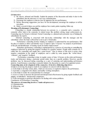 56
UNIVERSITY OF KERALA REGULATIONS, SCHEME, AND SYLLABUS OF THE MBA
(Evening-Regular) PROGRAMME 2018-19 ADMISSION ONWARDS
(3) Interview
1) Be sincere, informal and friendly. Explain the purpose of the discussion and make it clear to the
subordinate that the interview is a two way communication.
2) Encourage the employee to discuss how he appraises his own performance.
3) Before discussing suggestions you have for his development, encourage the employee to tell his
own plans.
4) Make a record of plans you and the employee have made, points requiring follow-up.
Meaning of Performance Counseling:
Counseling is a dyadic relationship between two persons i.e., a counselor and a counselee. A
counselor offers help to the counselee in related issues like problem solving, target achievement etc.
Counseling may be formal or informal. Formal Counseling is a planned and systematic way of helping the
subordinates by experts.
Informal counseling is concerned with day-to-day relationships with the manager and the
subordinate where the help is offered but is not as per a formal plan.
Performance counseling involves helping an employee to understand his own performance, find
his place in relation to others and identify ways to improve upon. It focuses “on analysis of performance
of the job and identification of training needs for further improvement”.
Sometimes performance counseling is misinterpreted as a process of correcting or controlling the
employees behaviour by giving him negative feedback in a positive manner. People make remarks say “I
called him for counseling and taught him a good lesson.” Due to misuse of this term it carries some
negative connotation in the minds of employees and is called by some jargons like ‘verbal threat’,
‘criticism’, and ‘negative’ feedback.
Performance counseling is done in regular course of time. It focuses on the entire performance
(tasks and behaviors) during a particular period rather than on a specific problem. However, specific
problems may be discussed during counseling as a part of analyzing and understanding performance
patterns. In performance counseling a counselor initiates the discussion as a part of an appraisal system.
Counseling aims at development of the counselee. It involves following objectives:
It helps in reviewing the progress made be an employee in concern with his objectives.
2. It also helps to develop various plans, which are necessary or required to improve the performance.
3. It provides a congenial work climate and healthy working atmosphere.
4. It also helps to realize the actual potential of a manager.
5. It acts as a base to increase the personal and interpersonal effectiveness by giving regular feedback and
judging an individual’s interpersonal competence.
6. It also encourages to generate alternatives for dealing with various problems.
Constituents of Performance Counseling:
The process of counseling involves 3 main sub processes:
i) Communication,
ii) Influencing, and
iii) Helping.
 
