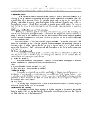 58
UNIVERSITY OF KERALA REGULATIONS, SCHEME, AND SYLLABUS OF THE MBA
(Evening-Regular) PROGRAMME 2018-19 ADMISSION ONWARDS
(i) Rapport Building:
This is essential to make a counseling period effective, it involves generating confidence in an
employee so that he opens up and shares his perceptions, feelings, experiences and problems. This is like
an initial phase of an interview. Firstly, the counselor should make the person feel comfortable by
offering a chair, asking the secretary not to disturb, asking for the employee’s choice for tea or coffee etc.
This makes the employee relaxed. This is also called as creating an acceptable climate. The employee
starts feeling that he/she is an important person and the counselor is paying attention to understand
him/her.
(ii) Listening with Intelligence and Understanding:
Listening is an important part of counseling. Some special body gestures like maintaining eye
contact during conversation, leaning forward etc., communicate that the person is interested in listening or
willing to participate in the communication process. The counselor listens to the employee problems
patiently. Here the counselor need to revert back and make the employee feel that he has been understood
in the same way as desired.
Eg- A person says, “Efforts carry no worth in this organization.”, “You do but no rewards”. This
shows that the employee is angry. Now the counselor should communicate this back to the employee by
repeating the lines or asking a question like, Do you mean to say that in spite of lot of efforts people do
not get what they deserve? Such a mirroring would help the employee to feel that he has been understood
in the right way.
(iii) Avoid being Judgmental:
A counseling session helps people to understand better but not to criticize them or tell them that
what they have done was literally wrong. This makes people defensive and non receptive. Then the
communication ends up being a wasteful exercise.
(iv) Define the Problem:
It means to identify the actual problem. A counselor should encourage the employee to define the
problem for himself with sympathetic listening and careful questions.
Like:
Is there anything else you think you want to tell me?
Are there other factors which preceded the problem?
(v) Plan the Action:
A counseling session should end up with a specific plan for the development of an employee i.e.,
identification of training need, job rotation, increased responsibility, etc. While planning the future course
of action the counselor should encourage the counselee to generate more ideas by brainstorming. After the
generation of these alternatives the best one should be selected by assessing the advantages and
disadvantages of the various options.
(vi) Stay Alert:
The meeting ought to be planned and it should be decided how to tackle the cases and change the
direction in the light of new ideas and information.
(vii) Conclude the Meeting:
A counselor should help out the employee in deriving a solution to the problem. The solution
should be realistic which has practical feasibility. This can be initiated by raising questions like, “What do
you think is the best way to deal with situation?”
 