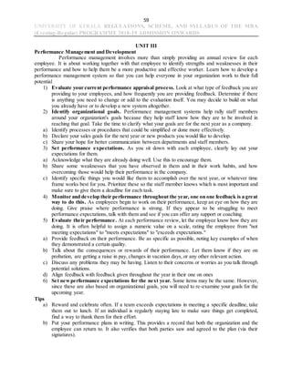 59
UNIVERSITY OF KERALA REGULATIONS, SCHEME, AND SYLLABUS OF THE MBA
(Evening-Regular) PROGRAMME 2018-19 ADMISSION ONWARDS
UNIT III
Performance Management and Development
Performance management involves more than simply providing an annual review for each
employee. It is about working together with that employee to identify strengths and weaknesses in their
performance and how to help them be a more productive and effective worker. Learn how to develop a
performance management system so that you can help everyone in your organization work to their full
potential
1) Evaluate your current performance appraisal process. Look at what type of feedback you are
providing to your employees, and how frequently you are providing feedback. Determine if there
is anything you need to change or add to the evaluation itself. You may decide to build on what
you already have or to develop a new system altogether.
2) Identify organizational goals. Performance management systems help rally staff members
around your organization's goals because they help staff know how they are to be involved in
reaching that goal. Take the time to clarify what your goals are for the next year as a company.
a) Identify processes or procedures that could be simplified or done more effectively.
b) Declare your sales goals for the next year or new products you would like to develop.
c) Share your hope for better communication between departments and staff members.
3) Set performance expectations. As you sit down with each employee, clearly lay out your
expectations for them.
a) Acknowledge what they are already doing well. Use this to encourage them.
b) Share some weaknesses that you have observed in them and in their work habits, and how
overcoming those would help their performance in the company.
c) Identify specific things you would like them to accomplish over the next year, or whatever time
frame works best for you. Prioritize these so the staff member knows which is most important and
make sure to give them a deadline for each task.
4) Monitor and develop their performance throughout the year, one on one feedback is a great
way to do this. As employees begin to work on their performance, keep an eye on how they are
doing. Give praise where performance is strong. If they appear to be struggling to meet
performance expectations, talk with them and see if you can offer any support or coaching.
5) Evaluate their performance. At each performance review, let the employee know how they are
doing. It is often helpful to assign a numeric value on a scale, rating the employee from "not
meeting expectations" to "meets expectations" to "exceeds expectations."
a) Provide feedback on their performance. Be as specific as possible, noting key examples of when
they demonstrated a certain quality.
b) Talk about the consequences or rewards of their performance. Let them know if they are on
probation, are getting a raise in pay, changes in vacation days, or any other relevant action.
c) Discuss any problems they may be having. Listen to their concerns or worries as you talk through
potential solutions.
d) Align feedback with feedback given throughout the year in their one on ones
6) Set newperformance expectations for the next year. Some items may be the same. However,
since these are also based on organizational goals, you will need to re-examine your goals for the
upcoming year.
Tips
a) Reward and celebrate often. If a team exceeds expectations in meeting a specific deadline, take
them out to lunch. If an individual is regularly staying late to make sure things get completed,
find a way to thank them for their effort.
b) Put your performance plans in writing. This provides a record that both the organization and the
employee can return to. It also verifies that both parties saw and agreed to the plan (via their
signatures).
 