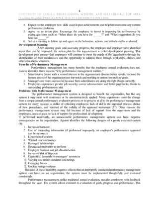 6
UNIVERSITY OF KERALA REGULATIONS, SCHEME, AND SYLLABUS OF THE MBA
(Evening-Regular) PROGRAMME 2018-19 ADMISSION ONWARDS
4. Explain to the employee how skills used in past achievements can help him overcome any current
performance problems.
5. Agree on an action plan. Encourage the employee to invest in improving his performance by
asking questions such as “What ideas do you have for _____?” and “What suggestions do you
have for _____?”
6. Set up a meeting to follow up and agree on the behaviors, actions, and attitudes to be evaluated.
Development Planning
After creating goals and assessing progress, the employee and employer have identified
areas that can be improved; the action plan for this improvement is called development planning. This
development plan ensures that employees will continue to meet the needs of the organization through the
identification of their weaknesses and the opportunity to address them through workshops, classes, and
other educational channels.
Benefits of Performance Management
Performance management has many benefits that the traditional annual evaluation does not.
Luecke identifies three reasons “why performance management matters:”
1. Shareholders (those with a vested interest in the organization) observe better results, because the
human assets of the organization are top-notch and working in unison toward key goals.
2. Managers are more successful, because their subordinates are doing the right things correctly.
3. Employees experience greater job security, career advancement, and fatter paychecks, thanks to
outstanding performance (xiii).
Problems with Performance Management
The performance management system is designed to benefit the organization, but like any
system it may meet with resistance or be unconstructively applied. Many supervisors resist the change
from a simple annual performance evaluation process or no process at all to the performance management
system for many reasons: a dislike of criticizing employees; lack of skill in the appraisal process; dislike
of new procedures; and mistrust of the validity of the appraisal instrument (67). Other reasons the
performance management system may fail because of lack of support from the supervisors and the
employees, unclear goals or lack of support for professional development.
If performed incorrectly, an unsuccessful performance management system can have negative
consequences on the organization. Aguinis identifies the following dangers of a poorly executed system
(9):
1. Increased turnover
2. Use of misleading information (if performed improperly, an employee’s performance appraisal
can be incorrect)
3. Lowered self-esteem
4. Wasted time and money
5. Damaged relationships
6. Decreased motivation to perform
7. Employee burnout and job dissatisfaction
8. Increased risk of litigation
9. Unjustified demands on managers’ resources
10. Varying and unfair standards and ratings
11. Emerging biases
12. Unclear ratings systems
Because of these incredibly negative effects that an improperly conducted performance management
system can have on an organization, the system must be implemented thoughtfully and executed
consistently.
Performance management, unlike traditional annual evaluation, provides employees with feedback
throughout the year. The system allows constant re-evaluation of goals, progress and performance. This
 