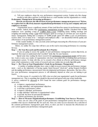 60
UNIVERSITY OF KERALA REGULATIONS, SCHEME, AND SYLLABUS OF THE MBA
(Evening-Regular) PROGRAMME 2018-19 ADMISSION ONWARDS
c) Tell your employees about the new performance management system. Explain why this change
needed to take place and how it will help them as a staff member and the organization as a whole.
Performance Management Measuring performance
Howdo you measure the effectiveness ofyour performance management processes? Below,
we explore howto effectively measure organisational performance to keep your company and your
employees on track.
Organisations invest a significant amount of time (and therefore money) in performance manage-
ment activities. Indeed, before their performance management revamp, Deloitte calculated their 65,000
employees were spending a total of 2 million hours a year completing forms, holding meetings and
assigning and analysing ratings. CEB found managers spent an average of 210 hours per year on perfor-
mance management, finding that a company of 10,000 people spent $35 million a year on performance
reviews alone. Yet so many of us — managers and employees alike — are dissatisfied with the quality and
effectiveness of our performance management systems.
If this sounds familiar, it’s time you took action and began measuring the effectiveness of your per-
formance management system.
Below, we outline five steps that will have you on the road to measuring performance in a meaning-
ful way.
Step 1 — Do Your Research and Benchmark Best Practice
If you are going to assess the quality of your performance management system objectively, an
important first step is to understand what”excellent” looks like for your business.
Spend some time reading the latest research into performance management trends and best prac-
tice. Look at some case studies of organisations who have succeeded after revitalising their performance
management system. To help with this, we’ve created a free eBook on effective performance manage-
ment, which summarises a wide variety of research and case studies into an easily digestible guide.
Step 2 — Be Clear on Your Organisation’s Goals for performance Management
A number of guiding principles have come to light in recent research into performance manage-
ment — such as the importance of having regular future-focused “check-ins”, giving frequent feedback
and decoupling performance measurement from developmental performance discussions. But how effec-
tive your performance management process is will ultimately depend on what you are looking to get
from it.
For this reason, it’s essential to be 100% clear on what your organisation’s goals for performance
management are. This is something that should be discussed and agreed with your senior leadership.
A survey conducted by eReward in 2014 found the most common goals for performance manage-
ment were:
a) to improve organisational performance
b) to align individual and organisational objectives
c) to develop a performance culture
d) to improve individual performance
e) to align individual behaviour to organisational values
f) to provide the basis for personal development
g) to inform performance pay decisions
Step 3 — How to Measure Organisational performance: Establishing Your Success Measures
Once you are clear of the goals of your performance management system, the next step is to
establish what success should look like for each one. Here are some success measures for a selection of
the common performance management goals above, to show you how to measure the effectiveness of
your system against your performance management goals:
 