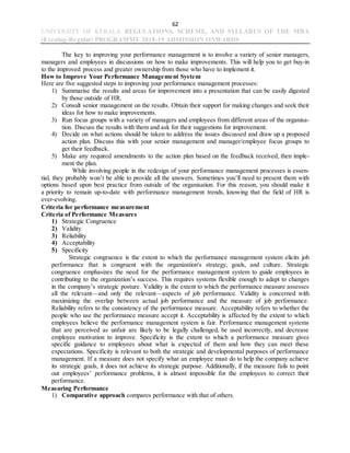 62
UNIVERSITY OF KERALA REGULATIONS, SCHEME, AND SYLLABUS OF THE MBA
(Evening-Regular) PROGRAMME 2018-19 ADMISSION ONWARDS
The key to improving your performance management is to involve a variety of senior managers,
managers and employees in discussions on how to make improvements. This will help you to get buy-in
to the improved process and greater ownership from those who have to implement it.
How to Improve Your Performance Management System
Here are five suggested steps to improving your performance management processes:
1) Summarise the results and areas for improvement into a presentation that can be easily digested
by those outside of HR.
2) Consult senior management on the results. Obtain their support for making changes and seek their
ideas for how to make improvements.
3) Run focus groups with a variety of managers and employees from different areas of the organisa-
tion. Discuss the results with them and ask for their suggestions for improvement.
4) Decide on what actions should be taken to address the issues discussed and draw up a proposed
action plan. Discuss this with your senior management and manager/employee focus groups to
get their feedback.
5) Make any required amendments to the action plan based on the feedback received, then imple-
ment the plan.
While involving people in the redesign of your performance management processes is essen-
tial, they probably won’t be able to provide all the answers. Sometimes you’ll need to present them with
options based upon best practice from outside of the organisation. For this reason, you should make it
a priority to remain up-to-date with performance management trends, knowing that the field of HR is
ever-evolving.
Criteria for performance measurement
Criteria of Performance Measures
1) Strategic Congruence
2) Validity
3) Reliability
4) Acceptability
5) Specificity
Strategic congruence is the extent to which the performance management system elicits job
performance that is congruent with the organization's strategy, goals, and culture. Strategic
congruence emphasizes the need for the performance management system to guide employees in
contributing to the organization’s success. This requires systems flexible enough to adapt to changes
in the company’s strategic posture. Validity is the extent to which the performance measure assesses
all the relevant—and only the relevant—aspects of job performance. Validity is concerned with
maximizing the overlap between actual job performance and the measure of job performance.
Reliability refers to the consistency of the performance measure. Acceptability refers to whether the
people who use the performance measure accept it. Acceptability is affected by the extent to which
employees believe the performance management system is fair. Performance management systems
that are perceived as unfair are likely to be legally challenged, be used incorrectly, and decrease
employee motivation to improve. Specificity is the extent to which a performance measure gives
specific guidance to employees about what is expected of them and how they can meet these
expectations. Specificity is relevant to both the strategic and developmental purposes of performance
management. If a measure does not specify what an employee must do to help the company achieve
its strategic goals, it does not achieve its strategic purpose. Additionally, if the measure fails to point
out employees’ performance problems, it is almost impossible for the employees to correct their
performance.
Measuring Performance
1) Comparative approach compares performance with that of others.
 