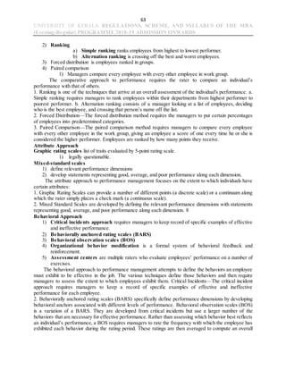 63
UNIVERSITY OF KERALA REGULATIONS, SCHEME, AND SYLLABUS OF THE MBA
(Evening-Regular) PROGRAMME 2018-19 ADMISSION ONWARDS
2) Ranking
a) Simple ranking ranks employees from highest to lowest performer.
b) Alternation ranking is crossing off the best and worst employees.
3) Forced distribution is employees ranked in groups.
4) Paired comparison
1) Managers compare every employee with every other employee in work group.
The comparative approach to performance requires the rater to compare an individual’s
performance with that of others.
1. Ranking is one of the techniques that arrive at an overall assessment of the individual's performance. a.
Simple ranking requires managers to rank employees within their departments from highest performer to
poorest performer. b. Alternation ranking consists of a manager looking at a list of employees, deciding
who is the best employee, and crossing that person’s name off the list.
2. Forced Distribution—The forced distribution method requires the managers to put certain percentages
of employees into predetermined categories.
3. Paired Comparison—The paired comparison method requires managers to compare every employee
with every other employee in the work group, giving an employee a score of one every time he or she is
considered the higher performer. Employees are ranked by how many points they receive.
Attribute Approach
Graphic rating scales list of traits evaluated by 5-point rating scale.
1) legally questionable.
Mixed-standard scales
1) define relevant performance dimensions
2) develop statements representing good, average, and poor performance along each dimension.
The attribute approach to performance management focuses on the extent to which individuals have
certain attributes:
1. Graphic Rating Scales can provide a number of different points (a discrete scale) or a continuum along
which the rater simply places a check mark (a continuous scale).
2. Mixed Standard Scales are developed by defining the relevant performance dimensions with statements
representing good, average, and poor performance along each dimension. 8
Behavioral Approach
1) Critical incidents approach requires managers to keep record of specific examples of effective
and ineffective performance.
2) Behaviorally anchored rating scales (BARS)
3) Behavioral observation scales (BOS)
4) Organizational behavior modification is a formal system of behavioral feedback and
reinforcement.
5) Assessment centers are multiple raters who evaluate employees’ performance on a number of
exercises.
The behavioral approach to performance management attempts to define the behaviors an employee
must exhibit to be effective in the job. The various techniques define those behaviors and then require
managers to assess the extent to which employees exhibit them. Critical Incidents—The critical incident
approach requires managers to keep a record of specific examples of effective and ineffective
performance for each employee.
2. Behaviorally anchored rating scales (BARS) specifically define performance dimensions by developing
behavioral anchors associated with different levels of performance. Behavioral observation scales (BOS)
is a variation of a BARS. They are developed from critical incidents but use a larger number of the
behaviors that are necessary for effective performance. Rather than assessing which behavior best reflects
an individual’s performance, a BOS requires managers to rate the frequency with which the employee has
exhibited each behavior during the rating period. These ratings are then averaged to compute an overall
 