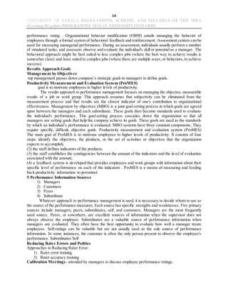 64
UNIVERSITY OF KERALA REGULATIONS, SCHEME, AND SYLLABUS OF THE MBA
(Evening-Regular) PROGRAMME 2018-19 ADMISSION ONWARDS
performance rating . Organizational behavior modification (OBM) entails managing the behavior of
employees through a formal system of behavioral feedback and reinforcement. Assessment centers can be
used for measuring managerial performance. During an assessment, individuals usually perform a number
of simulated tasks, and assessors observe and evaluate the individual's skill or potential as a manager. The
behavioral approach might be best suited to less complex jobs (where the best way to achieve results is
somewhat clear) and least suited to complex jobs (where there are multiple ways, or behaviors, to achieve
success).
Results Approach Goals
Management by Objectives
top management passes down company’s strategic goals to managers to define goals.
Productivity Measurement and Evaluation System (ProMES)
goal is to motivate employees to higher levels of productivity.
The results approach to performance management focuses on managing the objective, measurable
results of a job or work group. This approach assumes that subjectivity can be eliminated from the
measurement process and that results are the closest indicator of one's contribution to organizational
effectiveness. Management by objectives (MBO) is a joint goal-setting process in which goals are agreed
upon between the managers and each subordinate. These goals then become standards used to evaluate
the individual's performance. This goal-setting process cascades down the organization so that all
managers are setting goals that help the company achieve its goals. These goals are used as the standards
by which an individual’s performance is evaluated. MBO systems have three common components. They
require specific, difficult, objective goals. Productivity measurement and evaluation system (ProMES)
The main goal of ProMES is to motivate employees to higher levels of productivity. It consists of four
steps: identify the objectives, the products, or the set of activities or objectives that the organization
expects to accomplish;
(2) the staff defines indicators of the products;
(3) the staff establishes the contingencies between the amount of the indicators and the level of evaluation
associated with the amount;
(4) a feedback system is developed that provides employees and work groups with information about their
specific level of performance on each of the indicators . ProMES is a means of measuring and feeding
back productivity information to personnel.
5 Performance Information Sources
1) Managers
2) Customers
3) Peers
4) Subordinate
Whatever approach to performance management is used, it is necessary to decide whom to use as
the source of the performance measures. Each source has specific strengths and weaknesses. Five primary
sources include managers, peers, subordinates, self, and customers. Managers are the most frequently
used source. Peers, or coworkers, are excellent sources of information when the supervisor does not
always observe the employee. Subordinates are a valuable source of performance information when
managers are evaluated. They often have the best opportunity to evaluate how well a manager treats
employees. Self-ratings can be valuable but are not usually used as the sole source of performance
information. In some instances, the customer is often the only person present to observe the employee's
performance. Subordinates Self
Reducing Rater Errors and Politics
Approaches to Reducing Rater Error:
1) Rater error training
2) Rater accuracy training
Calibration Meetings- attended by managers to discuss employee performance ratings.
 