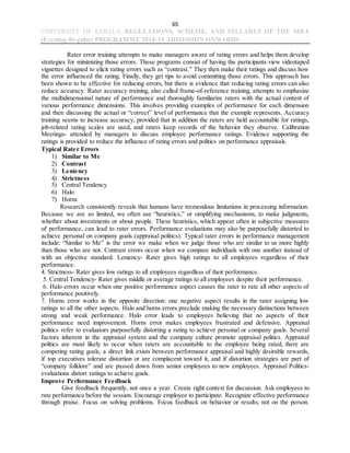 65
UNIVERSITY OF KERALA REGULATIONS, SCHEME, AND SYLLABUS OF THE MBA
(Evening-Regular) PROGRAMME 2018-19 ADMISSION ONWARDS
Rater error training attempts to make managers aware of rating errors and helps them develop
strategies for minimizing those errors. These programs consist of having the participants view videotaped
vignettes designed to elicit rating errors such as “contrast.” They then make their ratings and discuss how
the error influenced the rating. Finally, they get tips to avoid committing those errors. This approach has
been shown to be effective for reducing errors, but there is evidence that reducing rating errors can also
reduce accuracy. Rater accuracy training, also called frame-of-reference training, attempts to emphasize
the multidimensional nature of performance and thoroughly familiarize raters with the actual content of
various performance dimensions. This involves providing examples of performance for each dimension
and then discussing the actual or “correct” level of performance that the example represents. Accuracy
training seems to increase accuracy, provided that in addition the raters are held accountable for ratings,
job-related rating scales are used, and raters keep records of the behavior they observe. Calibration
Meetings- attended by managers to discuss employee performance ratings. Evidence supporting the
ratings is provided to reduce the influence of rating errors and politics on performance appraisals.
Typical Rater Errors
1) Similar to Me
2) Contrast
3) Leniency
4) Strictness
5) Central Tendency
6) Halo
7) Horns
Research consistently reveals that humans have tremendous limitations in processing information.
Because we are so limited, we often use “heuristics,” or simplifying mechanisms, to make judgments,
whether about investments or about people. These heuristics, which appear often in subjective measures
of performance, can lead to rater errors. Performance evaluations may also be purposefully distorted to
achieve personal on company goals (appraisal politics). Typical rater errors in performance management
include: “Similar to Me” is the error we make when we judge those who are similar to us more highly
than those who are not. Contrast errors occur when we compare individuals with one another instead of
with an objective standard. Leniency- Rater gives high ratings to all employees regardless of their
performance.
4. Strictness- Rater gives low ratings to all employees regardless of their performance.
5. Central Tendency- Rater gives middle or average ratings to all employees despite their performance.
6. Halo errors occur when one positive performance aspect causes the rater to rate all other aspects of
performance positively.
7. Horns error works in the opposite direction: one negative aspect results in the rater assigning low
ratings to all the other aspects. Halo and horns errors preclude making the necessary distinctions between
strong and weak performance. Halo error leads to employees believing that no aspects of their
performance need improvement. Horns error makes employees frustrated and defensive. Appraisal
politics refer to evaluators purposefully distorting a rating to achieve personal or company goals. Several
factors inherent in the appraisal system and the company culture promote appraisal politics. Appraisal
politics are most likely to occur when raters are accountable to the employee being rated, there are
competing rating goals, a direct link exists between performance appraisal and highly desirable rewards,
if top executives tolerate distortion or are complacent toward it, and if distortion strategies are part of
“company folklore” and are passed down from senior employees to new employees. Appraisal Politics-
evaluations distort ratings to achieve goals.
Improve Performance Feedback
Give feedback frequently, not once a year. Create right context for discussion. Ask employees to
rate performance before the session. Encourage employee to participate. Recognize effective performance
through praise. Focus on solving problems. Focus feedback on behavior or results, not on the person.
 