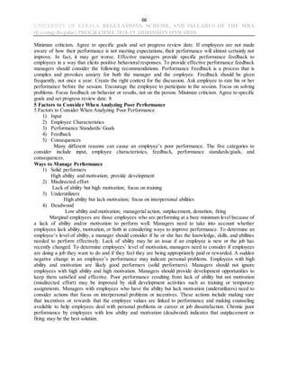 66
UNIVERSITY OF KERALA REGULATIONS, SCHEME, AND SYLLABUS OF THE MBA
(Evening-Regular) PROGRAMME 2018-19 ADMISSION ONWARDS
Minimize criticism. Agree to specific goals and set progress review date. If employees are not made
aware of how their performance is not meeting expectations, their performance will almost certainly not
improve. In fact, it may get worse. Effective managers provide specific performance feedback to
employees in a way that elicits positive behavioral responses. To provide effective performance feedback
managers should consider the following recommendations. Performance Feedback is a process that is
complex and provokes anxiety for both the manager and the employee. Feedback should be given
frequently, not once a year. Create the right context for the discussion. Ask employee to rate his or her
performance before the session. Encourage the employee to participate in the session. Focus on solving
problems. Focus feedback on behavior or results, not on the person. Minimize criticism. Agree to specific
goals and set progress review date. 8
5 Factors to Consider When Analyzing Poor Performance
5 Factors to Consider When Analyzing Poor Performance
1) Input
2) Employee Characteristics
3) Performance Standards/ Goals
4) Feedback
5) Consequences
Many different reasons can cause an employee’s poor performance. The five categories to
consider include input, employee characteristics, feedback, performance standards/goals, and
consequences.
Ways to Manage Performance
1) Solid performers
High ability and motivation; provide development
2) Misdirected effort
Lack of ability but high motivation; focus on training
3) Underutilizers
High ability but lack motivation; focus on interpersonal abilities
4) Deadwood
Low ability and motivation; managerial action, outplacement, demotion, firing
Marginal employees are those employees who are performing at a bare minimum level because of
a lack of ability and/or motivation to perform well. Managers need to take into account whether
employees lack ability, motivation, or both in considering ways to improve performance. To determine an
employee’s level of ability, a manager should consider if he or she has the knowledge, skills, and abilities
needed to perform effectively. Lack of ability may be an issue if an employee is new or the job has
recently changed. To determine employees’ level of motivation, managers need to consider if employees
are doing a job they want to do and if they feel they are being appropriately paid or rewarded. A sudden
negative change in an employee’s performance may indicate personal problems. Employees with high
ability and motivation are likely good performers (solid performers). Managers should not ignore
employees with high ability and high motivation. Managers should provide development opportunities to
keep them satisfied and effective. Poor performance resulting from lack of ability but not motivation
(misdirected effort) may be improved by skill development activities such as training or temporary
assignments. Managers with employees who have the ability but lack motivation (underutilizers) need to
consider actions that focus on interpersonal problems or incentives. These actions include making sure
that incentives or rewards that the employee values are linked to performance and making counseling
available to help employees deal with personal problems or career or job dissatisfaction. Chronic poor
performance by employees with low ability and motivation (deadwood) indicates that outplacement or
firing may be the best solution.
 