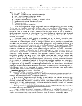 67
UNIVERSITY OF KERALA REGULATIONS, SCHEME, AND SYLLABUS OF THE MBA
(Evening-Regular) PROGRAMME 2018-19 ADMISSION ONWARDS
Withstand Legal Scrutiny
1) Conduct a valid job analysis related to performance.
2) Base system on specific behaviors or results.
3) Train raters to use system correctly.
4) Review performance ratings and allow for employee appeal.
5) Provide guidance/support for poor performers.
6) Use multiple raters.
7) Document performance evaluations.
In discrimination suits, the plaintiff often claims that the performance ratings were subjective and
that the rater was biased and influenced by gender or racial stereotypes. Because of the potential costs of
discrimination and unjust dismissal suits, an organization needs to determine exactly what the courts
consider a legally defensible performance management system. Base system on specific behaviors or
results rather than questioning on potential underlying reasons for behavior such as physical or mental
disabilities. Based on reviews of such court decisions, these are characteristics of a system that will better
withstand legal scrutiny.
Summary Measuring and managing performance are key to gaining competitive edge.
Performance management systems (PMS) serve strategic, administrative and developmental purposes.
PMS should be evaluated against criteria of strategic congruence, validity, reliability, acceptability and
specificity. Effective managers need to be aware of the issues involved in determining best methods. feed
performance information back to employees take action based on causes for poor performance: ability,
motivation or both be sure that PMS can meet legal scrutiny Measuring and managing performance is a
challenging enterprise and one of the keys to gaining competitive advantage. Performance management
systems serve strategic, administrative, and developmental purposes— their importance cannot be
overestimated. A performance measurement system should be evaluated against the criteria of strategic
congruence, validity, reliability, acceptability, and specificity. Measured against these criteria, the
comparative, attribute, behavioral, results, and quality approaches have different strengths and
weaknesses. Thus, deciding which approach and which source of performance information are best
depends on the job in question. Effective managers need to be aware of the issues involved in determining
the best method or combination of methods for their particular situations. In addition, once performance
has been measured, a major component of a manager’s job is to feed that performance information back
to employees in a way that results in improved performance rather than defensiveness and decreased
motivation. Managers should take action based on the causes for poor performance: ability, motivation, or
both. Managers must be sure that their performance management system can meet legal scrutiny,
especially if it is used to discipline or fire poor performers.
Performance Management Setting Organizational
Key Features Of An Ideal Performance Management System
Employee performance management is one of the most important management tools that influence
employee growth and organizational development significantly.
A performance management system includes various important HR functions like goal-setting,
feedback, rewards and performance review. An effective performance management system helps HR
managers establish clear performance expectations through which employees can easily understand what
is expected of their job. It allows managers to reinforce individual accountability to meet their goals and
evaluate their own performance for employees.
Most organizations use performance management systems suitable to them based on factors like
the industry, the number of employees etc.
Is there an ideal performance management model, suitable for any kind of organization? Yes,
there are a few common characteristics of performance management suitable to organizations of any
industry. These features significantly improve the quality of the performance management process.
 