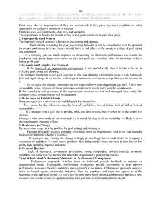 69
UNIVERSITY OF KERALA REGULATIONS, SCHEME, AND SYLLABUS OF THE MBA
(Evening-Regular) PROGRAMME 2018-19 ADMISSION ONWARDS
Goals may also be inappropriate if they are unattainable if they place too much emphasis on either
quantitative or qualitative measures of success.
Financial goals are quantifiable, objective, and verifiable.
The organization is headed for trouble is they select goals which are beyond their grasp.
2. Improper Reward System
The improper reward system is a barrier to goal setting and planning.
Inadvertently rewarding for poor goal-setting behavior or not be rewarded or even be punished
for proper goal setting behavior; these certainly have a bad effect on the people in charge of goal setting
and attainment.
If a company puts too much emphasis on Rewarding for short-term performance and results, the
employees may ignore longer-term issues as they set goals and formulate plans for short-term achieve
higher profit gain.
3. Dynamic and Complex Environment
If the nature of an organizations environment is not work-friendly then it is also a barrier to
effective goal setting and planning.
The manager attempting to set goals and plan in this fast-changing environment faces a truly formidable
task and rapid change in the market, technological innovation, and intense competition are the reasons for
it.
So, to tackle this change, companies are not large and have more department and staff. This is now
an avoidable issue. Because of this organizations environment is now more complex and dynamic.
If this complexity and dynamism in the organization structure are not well managed then, surely; the
company’s goal setting process will be hampered.
4. Reluctance to Establish Goals
Some managers are a reluctance to establish goals for themselves.
The reason for this reluctance may be lack of confidence, fear of failure, lack of skill or lack of
responsibility.
If a manager sets a goal that is precise, brief, and time-related, then whether he or she attains it is
obvious.
Managers who consciously or unconsciously try to avoid this degree of accountability are likely to deter
the organizations planning efforts.
5. Resistance to Change
Resistance to change; is a big problem for goal setting and planning is.
Planning principally involves changing something about the organization. And in this fast-changing
business environment, change is essential.
If managers are resisting the change willingly or unwillingly then it could hinder the company’s
attainment of ambitions. It could create problems like; losing market share, increase in debt, loss or low
profit, high operating expense and more.
6. External Barriers
Lack of resources, government restrictions, strong competition, political situation, economic
condition; are some external factors that affect the organization’s goal setting process.
Team & Individual Performance Standards in Performance Management
Performance appraisals, whether team or individual, provide feedback to workers or
organizational teams. Traditionally, performance evaluations provide information to help improve
performance,increase efficiency and define management's expectations. Performance appraisals compare
work performed against measurable objectives that the employee and supervisor agreed to at the
beginning of the appraisal period. As work has become more team oriented, performance appraisals now
measure how a team of workers perform rather than just how an individual performs his job.
 