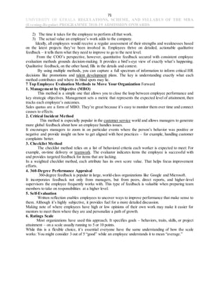 71
UNIVERSITY OF KERALA REGULATIONS, SCHEME, AND SYLLABUS OF THE MBA
(Evening-Regular) PROGRAMME 2018-19 ADMISSION ONWARDS
2) The time it takes for the employee to perform all that work.
3) The actual value an employee’s work adds to the company.
Ideally, all employees would receive a regular assessment of their strengths and weaknesses based
on the latest projects they’ve been involved in. Employees thrive on detailed, actionable qualitative
feedback – it tells them what they need to improve to go to the next level.
From the COO’s perspective, however, quantitative feedback secured with consistent employee
evaluation methods grounds decision-making. It provides a bird’s-eye view of exactly what’s happening.
Qualitative feedback, on the other hand, fills in the details and context.
By using multiple methods, you can capture a full spectrum of information to inform critical HR
decisions like promotions and talent development plans. The key is understanding exactly what each
method contributes and where its blind spots may lie.
7 Top Employee Evaluation Methods to Move Your Organization Forward
1. Management by Objective (MBO)
This method is a simple one that allows you to close the loop between employee performance and
key strategic objectives. Management sets a metric that represents the expected level of attainment, then
tracks each employee’s outcomes.
Sales quotas are a form of MBO. They’re great because it’s easy to monitor them over time and connect
causes to effects.
2. Critical Incident Method
This method is especially popular in the customer service world and allows managers to generate
more global feedback about how an employee handles issues.
It encourages managers to zoom in on particular events where the person’s behavior was positive or
negative and provide insight on how to get aligned with best practices – for example, handling customer
complaints better.
3. Checklist Method
The checklist method relies on a list of behavioral criteria each worker is expected to meet: For
example, on-time delivery or teamwork. The evaluator indicates items the employee is successful with
and provides targeted feedback for items that are lacking.
In a weighted checklist method, each attribute has its own score value. That helps focus improvement
efforts.
4. 360-Degree Performance Appraisal
360-degree feedback is popular in large, world-class organizations like Google and Microsoft.
It incorporates feedback not only from managers, but from peers, direct reports, and higher-level
supervisors the employee frequently works with. This type of feedback is valuable when preparing team
members to take on responsibilities at a higher level.
5. Self-Evaluation
Written reflection enables employees to uncover ways to improve performance that make sense to
them. Although it’s highly subjective, it provides fuel for a more detailed discussion.
Making note of where employees have high or low opinions of their own work may make it easier for
mentors to meet them where they are and personalize a path of growth.
6. Ratings Scale
Most organizations have used this approach. It specifies goals – behaviors, traits, skills, or project
attainment – on a scale usually running to 5 or 10 points.
While this is a flexible choice, it’s essential everyone have the same understanding of how the scale
works: You might consider 3 out of 5 “good” while an employee understands it to mean “average.”
 