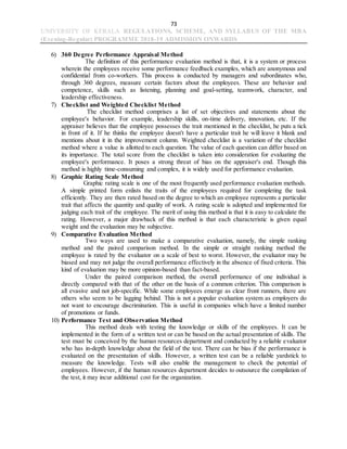 73
UNIVERSITY OF KERALA REGULATIONS, SCHEME, AND SYLLABUS OF THE MBA
(Evening-Regular) PROGRAMME 2018-19 ADMISSION ONWARDS
6) 360 Degree Performance Appraisal Method
The definition of this performance evaluation method is that, it is a system or process
wherein the employees receive some performance feedback examples, which are anonymous and
confidential from co-workers. This process is conducted by managers and subordinates who,
through 360 degrees, measure certain factors about the employees. These are behavior and
competence, skills such as listening, planning and goal-setting, teamwork, character, and
leadership effectiveness.
7) Checklist and Weighted Checklist Method
The checklist method comprises a list of set objectives and statements about the
employee's behavior. For example, leadership skills, on-time delivery, innovation, etc. If the
appraiser believes that the employee possesses the trait mentioned in the checklist, he puts a tick
in front of it. If he thinks the employee doesn't have a particular trait he will leave it blank and
mentions about it in the improvement column. Weighted checklist is a variation of the checklist
method where a value is allotted to each question. The value of each question can differ based on
its importance. The total score from the checklist is taken into consideration for evaluating the
employee's performance. It poses a strong threat of bias on the appraiser's end. Though this
method is highly time-consuming and complex, it is widely used for performance evaluation.
8) Graphic Rating Scale Method
Graphic rating scale is one of the most frequently used performance evaluation methods.
A simple printed form enlists the traits of the employees required for completing the task
efficiently. They are then rated based on the degree to which an employee represents a particular
trait that affects the quantity and quality of work. A rating scale is adopted and implemented for
judging each trait of the employee. The merit of using this method is that it is easy to calculate the
rating. However, a major drawback of this method is that each characteristic is given equal
weight and the evaluation may be subjective.
9) Comparative Evaluation Method
Two ways are used to make a comparative evaluation, namely, the simple ranking
method and the paired comparison method. In the simple or straight ranking method the
employee is rated by the evaluator on a scale of best to worst. However, the evaluator may be
biased and may not judge the overall performance effectively in the absence of fixed criteria. This
kind of evaluation may be more opinion-based than fact-based.
Under the paired comparison method, the overall performance of one individual is
directly compared with that of the other on the basis of a common criterion. This comparison is
all evasive and not job-specific. While some employees emerge as clear front runners, there are
others who seem to be lagging behind. This is not a popular evaluation system as employers do
not want to encourage discrimination. This is useful in companies which have a limited number
of promotions or funds.
10) Performance Test and Observation Method
This method deals with testing the knowledge or skills of the employees. It can be
implemented in the form of a written test or can be based on the actual presentation of skills. The
test must be conceived by the human resources department and conducted by a reliable evaluator
who has in-depth knowledge about the field of the test. There can be bias if the performance is
evaluated on the presentation of skills. However, a written test can be a reliable yardstick to
measure the knowledge. Tests will also enable the management to check the potential of
employees. However, if the human resources department decides to outsource the compilation of
the test, it may incur additional cost for the organization.
 