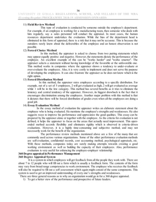 74
UNIVERSITY OF KERALA REGULATIONS, SCHEME, AND SYLLABUS OF THE MBA
(Evening-Regular) PROGRAMME 2018-19 ADMISSION ONWARDS
11) Field Review Method
This type of evaluation is conducted by someone outside the employee's department.
For example, if an employee is working for a manufacturing team, then someone who deals with
him regularly, say a sales personnel will conduct the appraisal. In most cases, the human
resources department undertakes the evaluation. While the bias of the department head is
eliminated in this form of appraisal, there is a risk that it may not be accurate. This is because the
outsiders rarely know about the deliverables of the employee and an honest observation is not
possible.
12) Forced Choice Method
In this method, the appraiser is asked to choose from two pairing statements which
may appear equally positive and negative. However,the statements dictate the performance of the
employee. An excellent example of this can be "works harder" and "works smarter". The
appraiser selects a statement without having knowledge of the favorable or the unfavorable one.
This method works in companies where the appraiser shows a tendency to under-evaluate or
over-evaluate the employees. Also, it is very costly to implement and does not serve the purpose
of developing the employees. It can also frustrate the appraiser as he does not know which is the
right option.
13) Forced Distribution Method
In this method, the appraiser rates employees according to a specific distribution. For
example, out of a set of 5 employees, 2 will get evaluated as high, 2 will get evaluated as average
while 1 will be in the low category. This method has several benefits as it tries to eliminate the
leniency and central tendency of the appraiser. However, its biggest drawback is the fact that it
encourages discrimination among the employees. Another major problem with this method is that
it dictates that there will be forced distribution of grades even when all the employees are doing a
good job.
14) Essay Evaluation Method
In the essay method of evaluation the appraiser writes an elaborate statement about the
employee who is being evaluated. He mentions the employee's strengths and weaknesses. He also
suggests ways to improve his performance and appreciates the good qualities. This essay can be
prepared by the appraiser alone or together with the employee. As the criteria for evaluation is not
defined, it helps the appraiser to focus on the areas that actually need improvement. This open-
ended method accords flexibility and eliminates rigidity which is observed in criteria-driven
evaluations. However, it is a highly time-consuming and subjective method, and may not
necessarily work for the benefit of the organization.
The performance review methods mentioned above are a few of the many that are
commonly used across various organizations. Some of the other performance evaluation methods
are self-evaluation, confidential records, cost accounting method, psychological appraisals, etc.
With these methods, companies today are surely making attempts towards creating a good
working environment as well as building the capacity of their employees. Also, performance
evaluation is very useful for enhancing the employee-employer relationship.
360 Degree appraisal in Performance Management
360 Degree Appraisal System
It is a system in which employees will get feedback from all the people they work with. There are
about 7 to 12 people who will fill out a form which is usually a feedback form. The contents of the form
may vary from broad range competencies to work environment. The employee who receives the feedback
will also be required to fill out a self assessment which again might consist of the same components. This
system is used to get an improved understanding of every one’s strengths and weaknesses.
There are three general reasons as to why an organization would go in for a 360 degree appraisal.
1) To get a better view of the performance and prospective of future leaders.
 