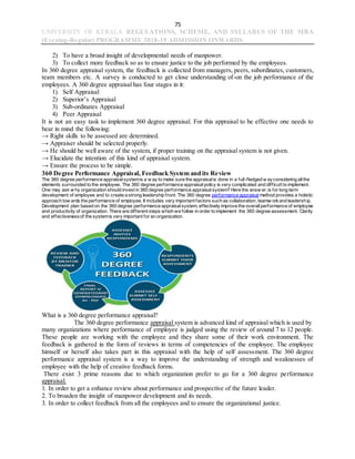 75
UNIVERSITY OF KERALA REGULATIONS, SCHEME, AND SYLLABUS OF THE MBA
(Evening-Regular) PROGRAMME 2018-19 ADMISSION ONWARDS
2) To have a broad insight of developmental needs of manpower.
3) To collect more feedback so as to ensure justice to the job performed by the employees.
In 360 degree appraisal system, the feedback is collected from managers, peers, subordinates, customers,
team members etc. A survey is conducted to get close understanding of-on the job performance of the
employees. A 360 degree appraisal has four stages in it:
1) Self Appraisal
2) Superior’s Appraisal
3) Sub-ordinates Appraisal
4) Peer Appraisal
It is not an easy task to implement 360 degree appraisal. For this appraisal to be effective one needs to
bear in mind the following:
→ Right skills to be assessed are determined.
→ Appraiser should be selected properly.
→ He should be well aware of the system, if proper training on the appraisal system is not given.
→ Elucidate the intention of this kind of appraisal system.
→ Ensure the process to be simple.
360 Degree Performance Appraisal, Feedback System and its Review
The 360 degree performance appraisalsystemis a w ay to make sure the appraisalis done in a full-fledged w ayconsidering allthe
elements surrounded to the employee. The 360 degree performance appraisalpolicy is very complicated and difficult to implement.
One may ask w hy organization should invest in 360 degree performance appraisalsystem? Here the answ er,is for long term
development of employee and to create a strong leadership front. The 360 degree performance appraisal method provides a holistic
approach tow ards the performance of employee. It includes very important factors such as collaboration, teamw orkand leadership.
Development plan based on the 360 degree performance appraisalsystem, effectively improve the overallperformance of employee
and productivity of organization. There are different steps which we follow in order to implement the 360 degree assessment. Clarity
and effectivenessof the systemis very important for an organization.
What is a 360 degree performance appraisal?
The 360 degree performance appraisal system is advanced kind of appraisal which is used by
many organizations where performance of employee is judged using the review of around 7 to 12 people.
These people are working with the employee and they share some of their work environment. The
feedback is gathered in the form of reviews in terms of competencies of the employee. The employee
himself or herself also takes part in this appraisal with the help of self assessment. The 360 degree
performance appraisal system is a way to improve the understanding of strength and weaknesses of
employee with the help of creative feedback forms.
There exist 3 prime reasons due to which organization prefer to go for a 360 degree performance
appraisal.
1. In order to get a enhance review about performance and prospective of the future leader.
2. To broaden the insight of manpower development and its needs.
3. In order to collect feedback from all the employees and to ensure the organizational justice.
 