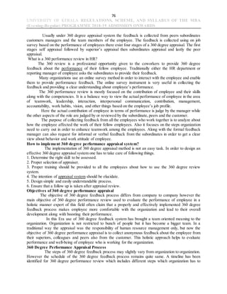 76
UNIVERSITY OF KERALA REGULATIONS, SCHEME, AND SYLLABUS OF THE MBA
(Evening-Regular) PROGRAMME 2018-19 ADMISSION ONWARDS
Usually under 360 degree appraisal system the feedback is collected from peers subordinates
customers managers and the team members of the employee. The feedback is collected using on job
survey based on the performance of employees there exist four stages of a 360 degree appraisal. The first
stages self appraisal followed by superior’s appraisal then subordinates appraisal and lastly the peer
appraisal.
What is a 360 performance review in HR?
The 360 review is a professional opportunity given to the coworkers to provide 360 degree
feedback about the performance of their fellow employee. Traditionally either the HR department or
reporting manager of employee asks the subordinates to provide their feedback.
Many organizations use an online survey method in order to interact with the employee and enable
them to provide performance feedback. The online survey instrument is very useful in collecting the
feedback and providing a clear understanding about employee’s performance.
The 360 performance review is mostly focused on the contribution of employee and their skills
along with the competencies. It is a balance way to view the actual performance of employee in the area
of teamwork, leadership, interaction, interpersonal communication, contribution, management,
accountability, work habits, vision, and other things based on the employee’s job profile.
Here the actual contribution of employee in terms of performance is judge by the manager while
the other aspects of the role are judged by or reviewed by the subordinate, peers and the customer.
The purpose of collecting feedback from all the employees who work together is to analyze about
how the employee affected the work of their fellow employees. Also it focuses on the steps organization
need to carry out in order to enhance teamwork among the employees. Along with the formal feedback
manager can also request for informal or verbal feedback from the subordinates in order to get a clear
view about behavior and work attitude of employee.
How to implement 360 degree performance appraisal system?
The implementation of 360 degree appraisal method is not an easy task. In order to design an
effective 360 degree appraisal system one has to take care of following things.
1. Determine the right skill to be assessed.
2. Proper selection of appraiser.
3. Proper training should be provided to all the employees about how to use the 360 degree review
system.
4. The intention of appraisal system should be elucidate.
5. Design simple and easily understandable process.
6. Ensure that a follow up is taken after appraisal review.
Objectives of 360 degree performance appraisal
The objective of 360 degree feedback process differs from company to company however the
main objective of 360 degree performance review used to evaluate the performance of employee in a
holistic manner expert of this field often claim that a properly and effectively implemented 360 degree
feedback process makes employee more comfortable with the organization and lead to their overall
development along with boosting their performance.
In this Era use of 360 degree feedback system has brought a team oriented meaning to the
organization. Organization is not restricted to bunch of people but it has become a bigger team. In a
traditional way the appraisal was the responsibility of human resource management only, but now the
objective of 360 degree performance appraisal is to collect anonymous feedback about the employee from
their superiors, colleagues and peers also from the customer. This holistic approach helps to evaluate
performance and well-being of employee who is working for the organization.
360 Degree Performance Appraisal Process
The steps of 360 degree feedback process may slightly vary from organization to organization.
However the schedule of the 360 degree feedback process remains quite same. A timeline has been
identified for 360 degree performance review which includes different steps which organization has to
 