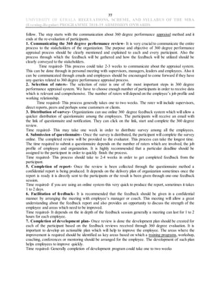 77
UNIVERSITY OF KERALA REGULATIONS, SCHEME, AND SYLLABUS OF THE MBA
(Evening-Regular) PROGRAMME 2018-19 ADMISSION ONWARDS
follow. The step starts with the communication about 360 degree performance appraisal method and it
ends at the re-evaluation of participants.
1. Communicating the 360 degree performance review- It is very crucial to communicate the entire
process to the stakeholders of the organization. The purpose and objective of 360 degree performance
appraisal process should be clearly mentioned and explained to each and every participant. Also the
process through which the feedback will be gathered and how the feedback will be utilized should be
clearly conveyed to the stakeholders.
Time required- This process could take 2-3 weeks to communicate about the appraisal system.
This can be done through in personal meeting with supervisors, managers, leaders and employees. Also it
can be communicated through emails and employees should be encouraged to come forward if they have
any queries related to 360 degree performance appraisal process.
2. Selection of raters- The selection of rater is one of the most important steps in 360 degree
performance appraisal system. We have to choose enough number of participants in order to receive data
which is relevant and comprehensive. The number of raters will depend on the employee’s job profile and
working relationship.
Time required- This process generally takes one to two weeks. The rater will include supervisors,
direct reports, peers and perhaps some customers or clients.
3. Distribution of survey- Organizations can use online 360 degree feedback system which will allow a
quicker distribution of questionnaire among the employees. The participants will receive an email with
the link of questionnaire and notification. They can click on the link, start and complete the 360 degree
review.
Time required- This may take one week in order to distribute survey among all the employees.
4. Submission of questionnaire- Once the survey is distributed, the participant will complete the survey
online. The completed review will be provided to the evaluator. This process can take the longest time.
The time required to submit a questionnaire depends on the number of raters which are involved, the job
profile of employee and organization. It is highly recommended that a particular deadline should be
assigned to the participant in order to quickly finish the process.
Time required- This process should take to 2-4 weeks in order to get completed feedback from the
participant.
5. Completion of report- Once the review is been collected through the questionnaire method a
confidential report is being produced. It depends on the delivery plan of organization sometimes once the
report is ready it is directly sent to the participants or the result is been given through one-one feedback
session.
Time required- if you are using an online system this very quick to produce the report, sometimes it takes
1 to 2 days.
6. Facilitation of feedback- It is recommended that the feedback should be given in a confidential
manner by arranging the meeting with employee’s manager or coach. This meeting will allow a great
understanding about the feedback report and also provides an opportunity to discuss the strength of the
employee and areas which need to be improved.
Time required- It depends on the in depth of the feedback session generally a meeting can last for 1 to 2
hours for each employee.
7. Completion of development plan- Once review is done the development plan should be created for
each of the participant based on the feedback reviews received through 360 degree evaluation. It is
important to develop an actionable plan which will help to improve the employee. The areas where the
improvement is required should be identified as key areas based on which a training programs, workshop,
coaching, conferences or mentoring should be arranged for the employee. The development of such plan
helps employees to improve quickly.
Time required- Generally completion of development program could take one to two weeks
 